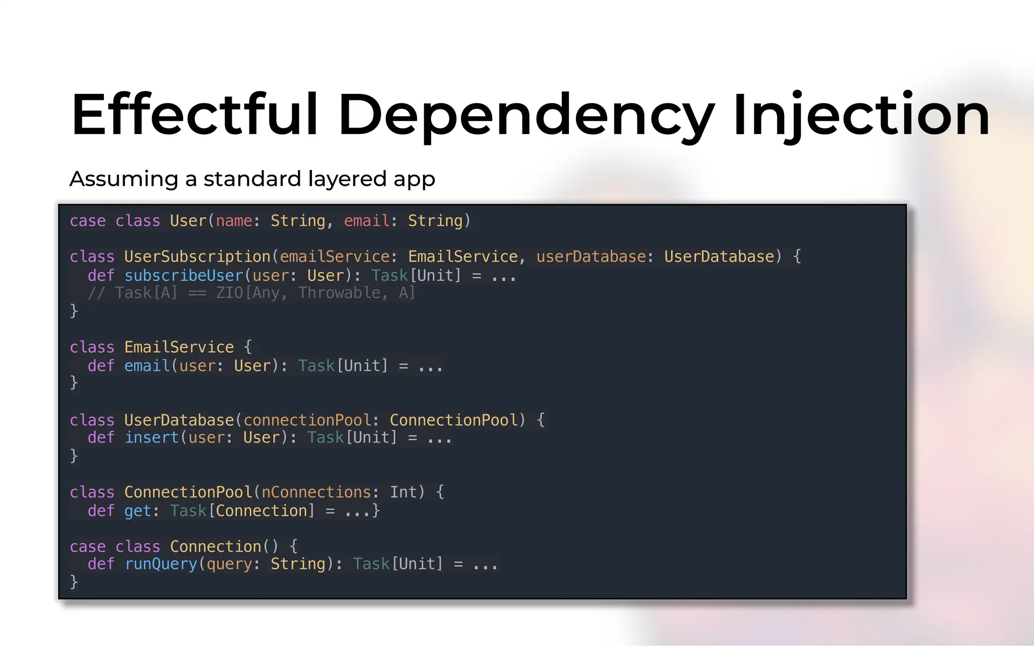 Effectful Dependency Injection
case class User(name: String, email: String)
class UserSubscription(emailService: EmailService, userDatabase: UserDatabase) {
def subscribeUser(user: User): Task[Unit] = ...
// Task[A] == ZIO[Any, Throwable, A]
}
class EmailService {
def email(user: User): Task[Unit] = ...
}
class UserDatabase(connectionPool: ConnectionPool) {
def insert(user: User): Task[Unit] = ...
}
class ConnectionPool(nConnections: Int) {
def get: Task[Connection] = ...}
case class Connection() {
def runQuery(query: String): Task[Unit] = ...
}
Assuming a standard layered app
 