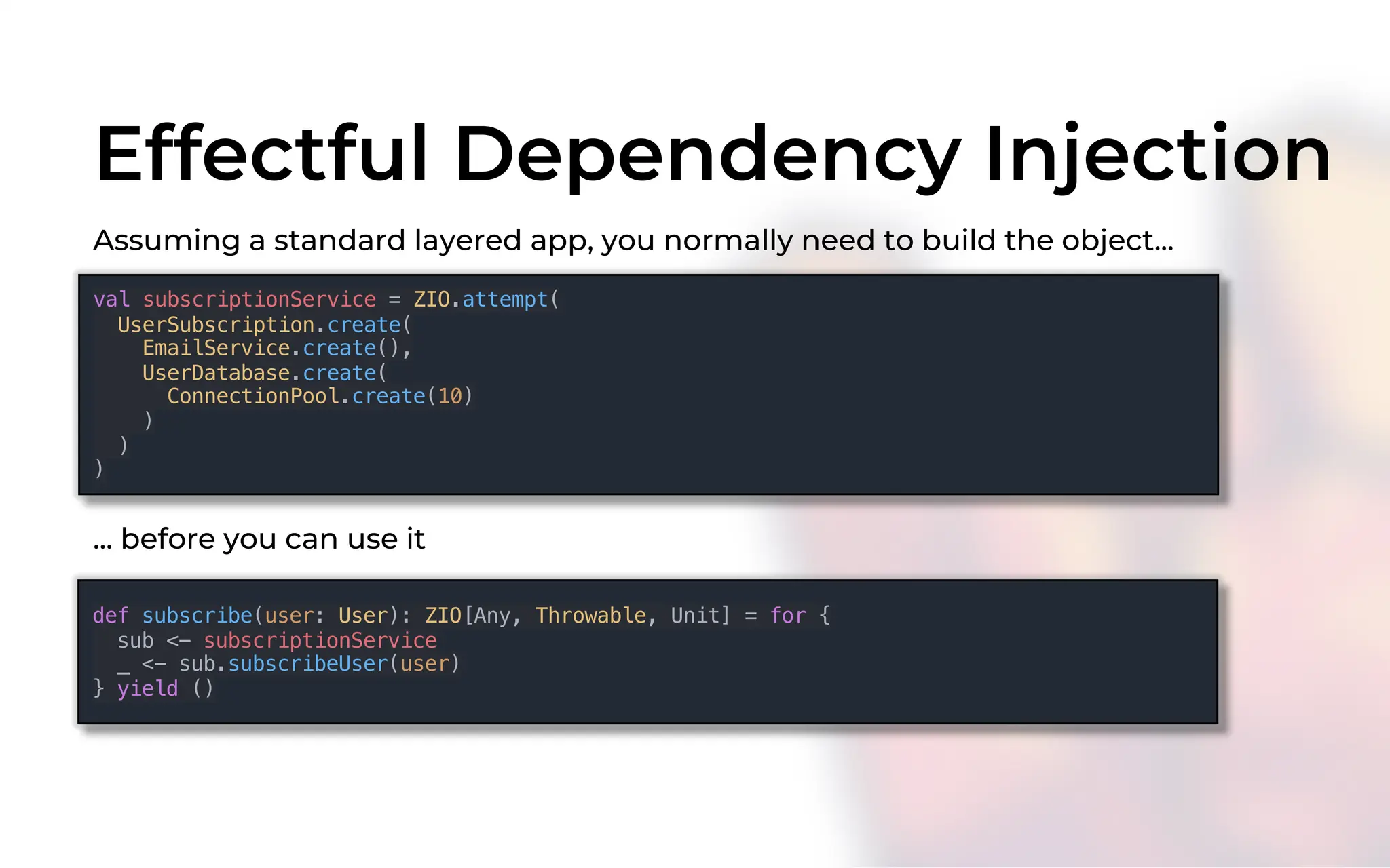 Effectful Dependency Injection
val subscriptionService = ZIO.attempt(
UserSubscription.create(
EmailService.create(),
UserDatabase.create(
ConnectionPool.create(10)
)
)
)
Assuming a standard layered app, you normally need to build the object...
def subscribe(user: User): ZIO[Any, Throwable, Unit] = for {
sub <- subscriptionService
_ <- sub.subscribeUser(user)
} yield ()
... before you can use it
 