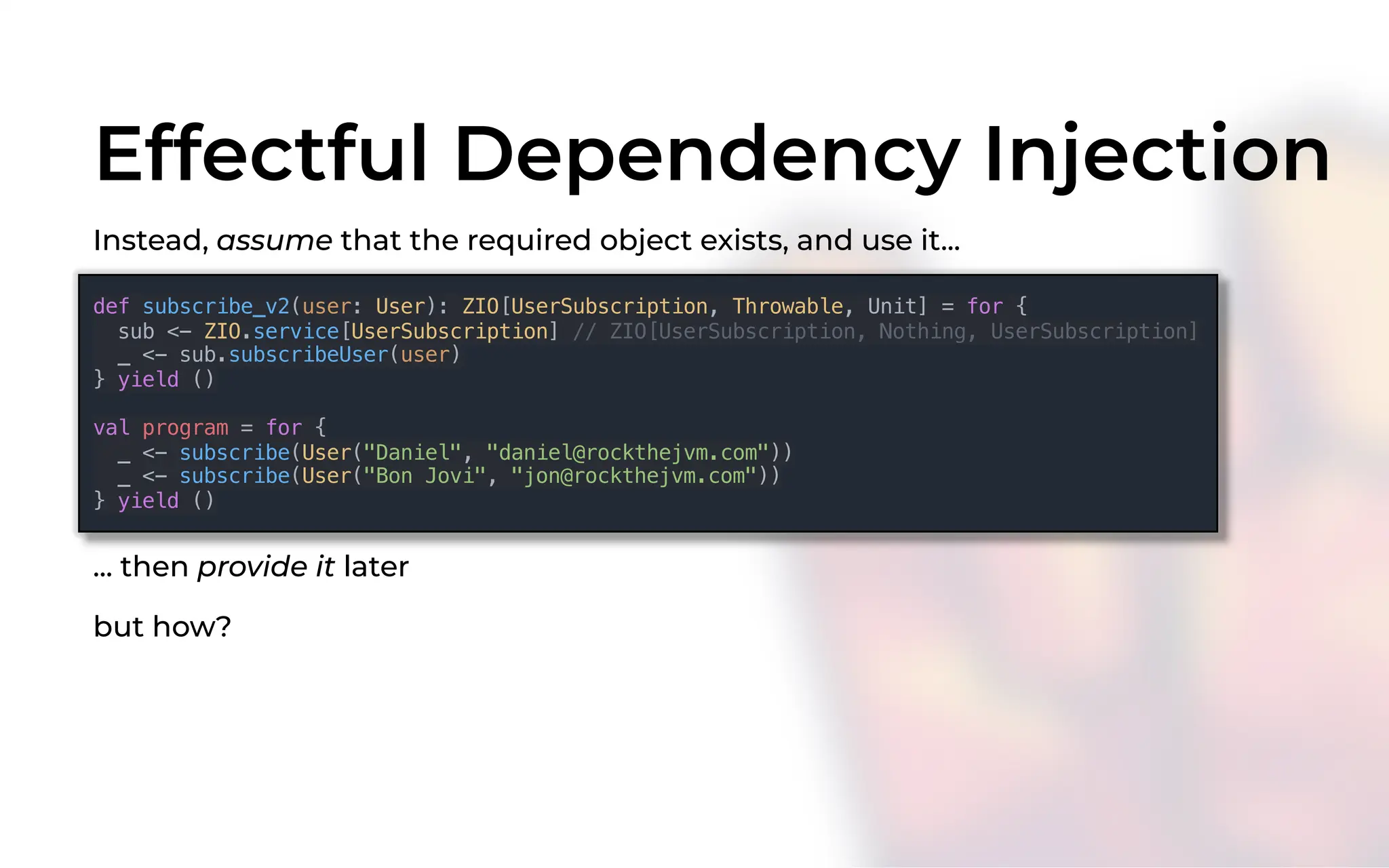 Effectful Dependency Injection
Instead, assume that the required object exists, and use it...
def subscribe_v2(user: User): ZIO[UserSubscription, Throwable, Unit] = for {
sub <- ZIO.service[UserSubscription] // ZIO[UserSubscription, Nothing, UserSubscription]
_ <- sub.subscribeUser(user)
} yield ()
val program = for {
_ <- subscribe(User("Daniel", "daniel@rockthejvm.com"))
_ <- subscribe(User("Bon Jovi", "jon@rockthejvm.com"))
} yield ()
... then provide it later
but how?
 