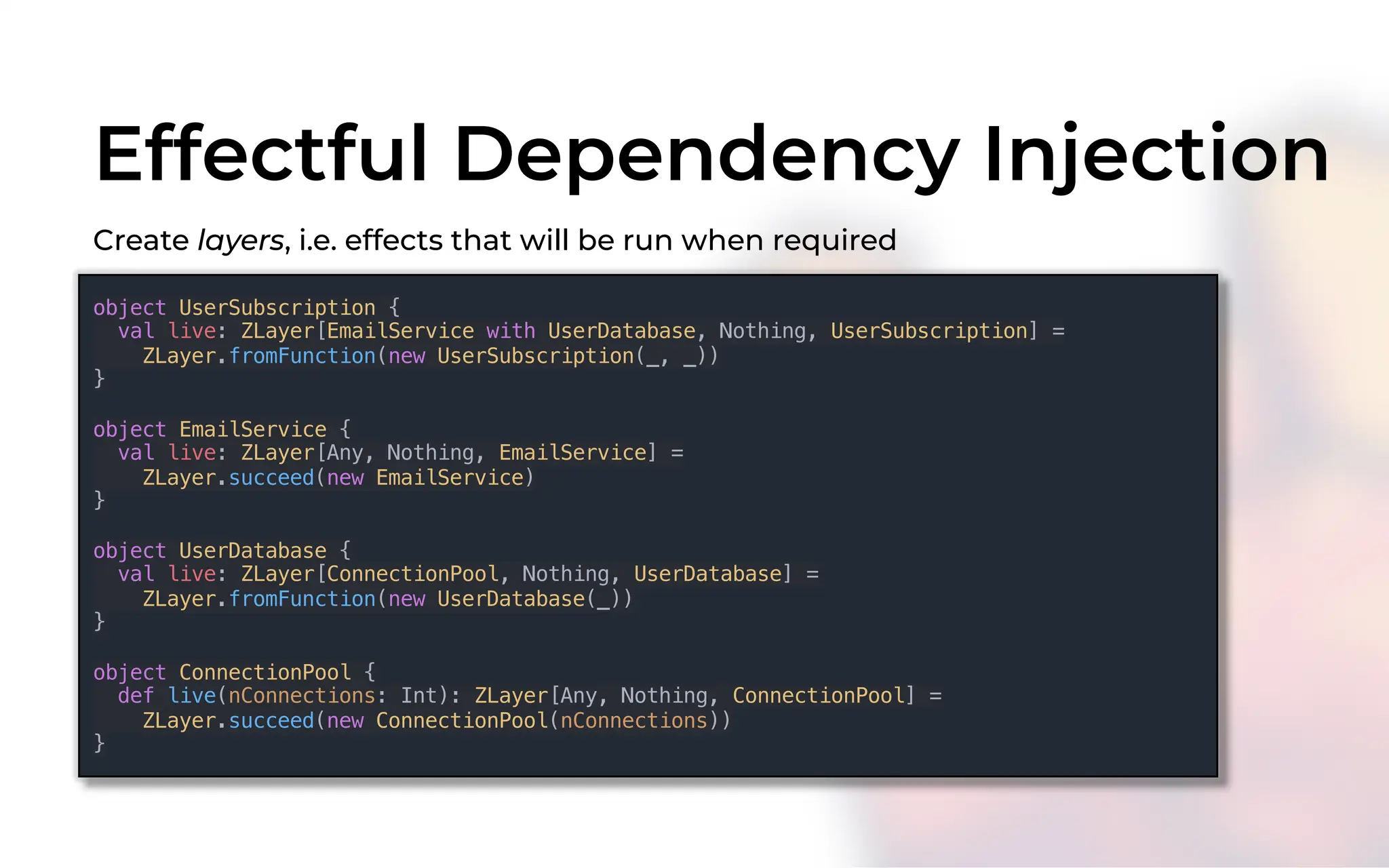 Effectful Dependency Injection
Create layers, i.e. effects that will be run when required
object UserSubscription {
val live: ZLayer[EmailService with UserDatabase, Nothing, UserSubscription] =
ZLayer.fromFunction(new UserSubscription(_, _))
}
object EmailService {
val live: ZLayer[Any, Nothing, EmailService] =
ZLayer.succeed(new EmailService)
}
object UserDatabase {
val live: ZLayer[ConnectionPool, Nothing, UserDatabase] =
ZLayer.fromFunction(new UserDatabase(_))
}
object ConnectionPool {
def live(nConnections: Int): ZLayer[Any, Nothing, ConnectionPool] =
ZLayer.succeed(new ConnectionPool(nConnections))
}
 