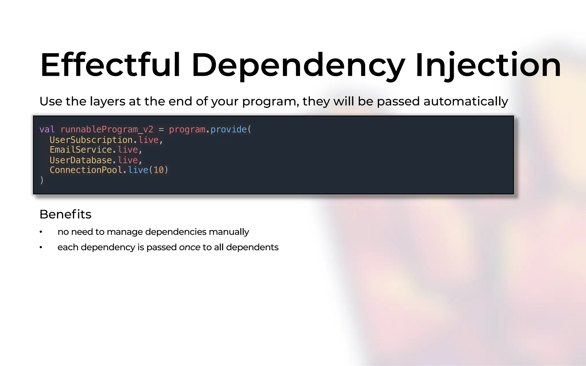 Effectful Dependency Injection
Use the layers at the end of your program, they will be passed automatically
val runnableProgram_v2 = program.provide(
UserSubscription.live,
EmailService.live,
UserDatabase.live,
ConnectionPool.live(10)
)
Benefits
• no need to manage dependencies manually
• each dependency is passed once to all dependents
 