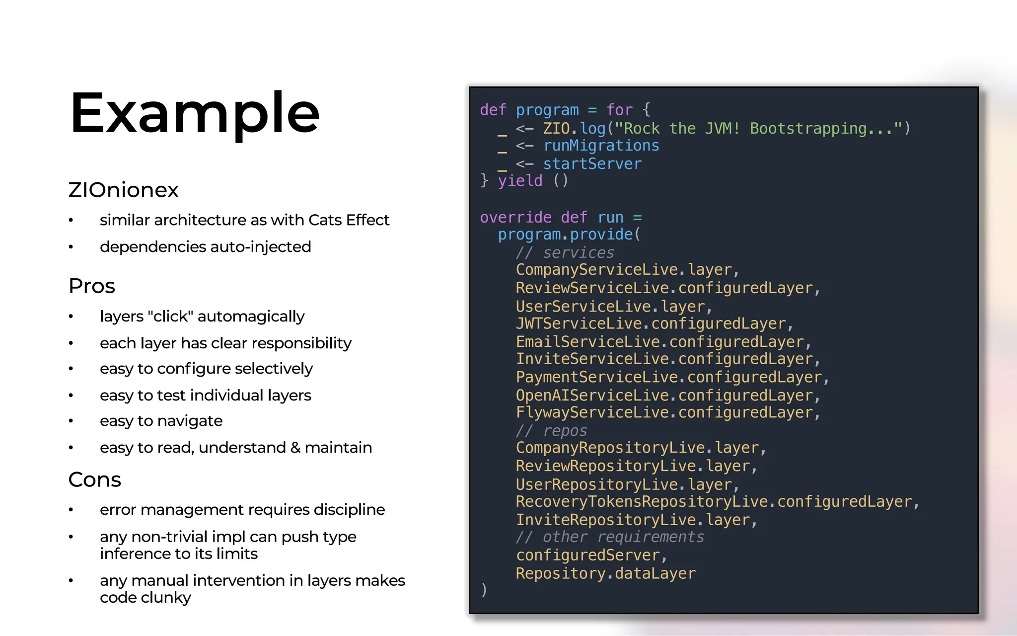 Example
ZIOnionex
• similar architecture as with Cats Effect
• dependencies auto-injected
def program = for {
_ <- ZIO.log("Rock the JVM! Bootstrapping...")
_ <- runMigrations
_ <- startServer
} yield ()
override def run =
program.provide(
// services
CompanyServiceLive.layer,
ReviewServiceLive.configuredLayer,
UserServiceLive.layer,
JWTServiceLive.configuredLayer,
EmailServiceLive.configuredLayer,
InviteServiceLive.configuredLayer,
PaymentServiceLive.configuredLayer,
OpenAIServiceLive.configuredLayer,
FlywayServiceLive.configuredLayer,
// repos
CompanyRepositoryLive.layer,
ReviewRepositoryLive.layer,
UserRepositoryLive.layer,
RecoveryTokensRepositoryLive.configuredLayer,
InviteRepositoryLive.layer,
// other requirements
configuredServer,
Repository.dataLayer
)
Pros
• layers "click" automagically
• each layer has clear responsibility
• easy to configure selectively
• easy to test individual layers
• easy to navigate
• easy to read, understand & maintain
Cons
• error management requires discipline
• any non-trivial impl can push type
inference to its limits
• any manual intervention in layers makes
code clunky
 