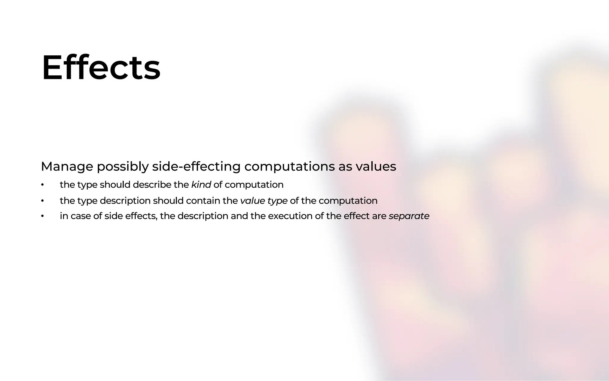 Effects
Manage possibly side-effecting computations as values
• the type should describe the kind of computation
• the type description should contain the value type of the computation
• in case of side effects, the description and the execution of the effect are separate
 