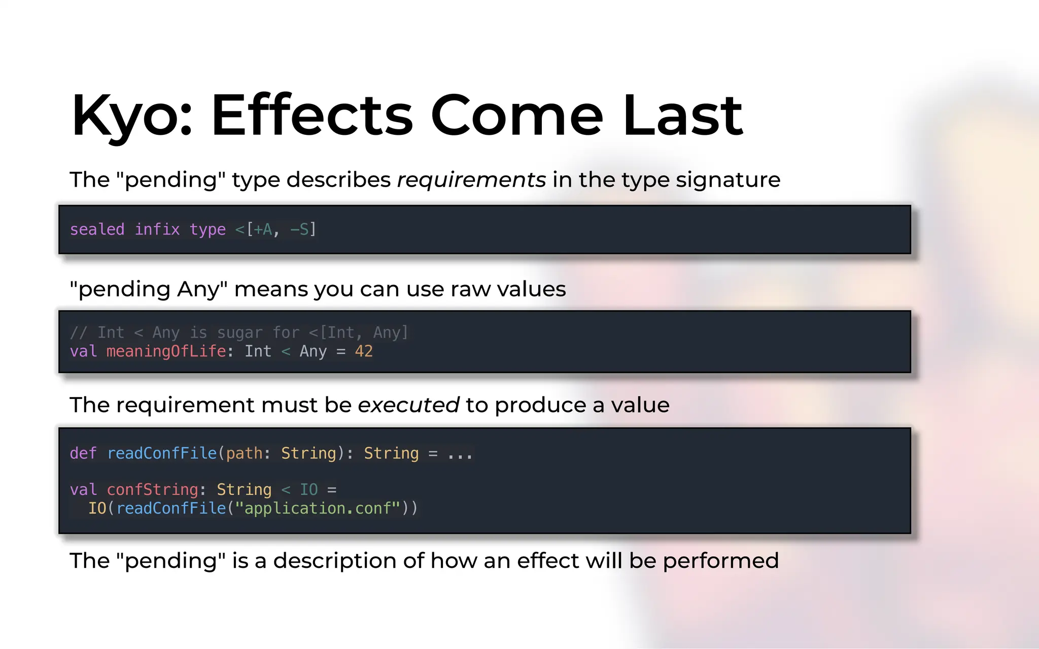 Kyo: Effects Come Last
The "pending" type describes requirements in the type signature
sealed infix type <[+A, -S]
// Int < Any is sugar for <[Int, Any]
val meaningOfLife: Int < Any = 42
"pending Any" means you can use raw values
The requirement must be executed to produce a value
def readConfFile(path: String): String = ...
val confString: String < IO =
IO(readConfFile("application.conf"))
The "pending" is a description of how an effect will be performed
 