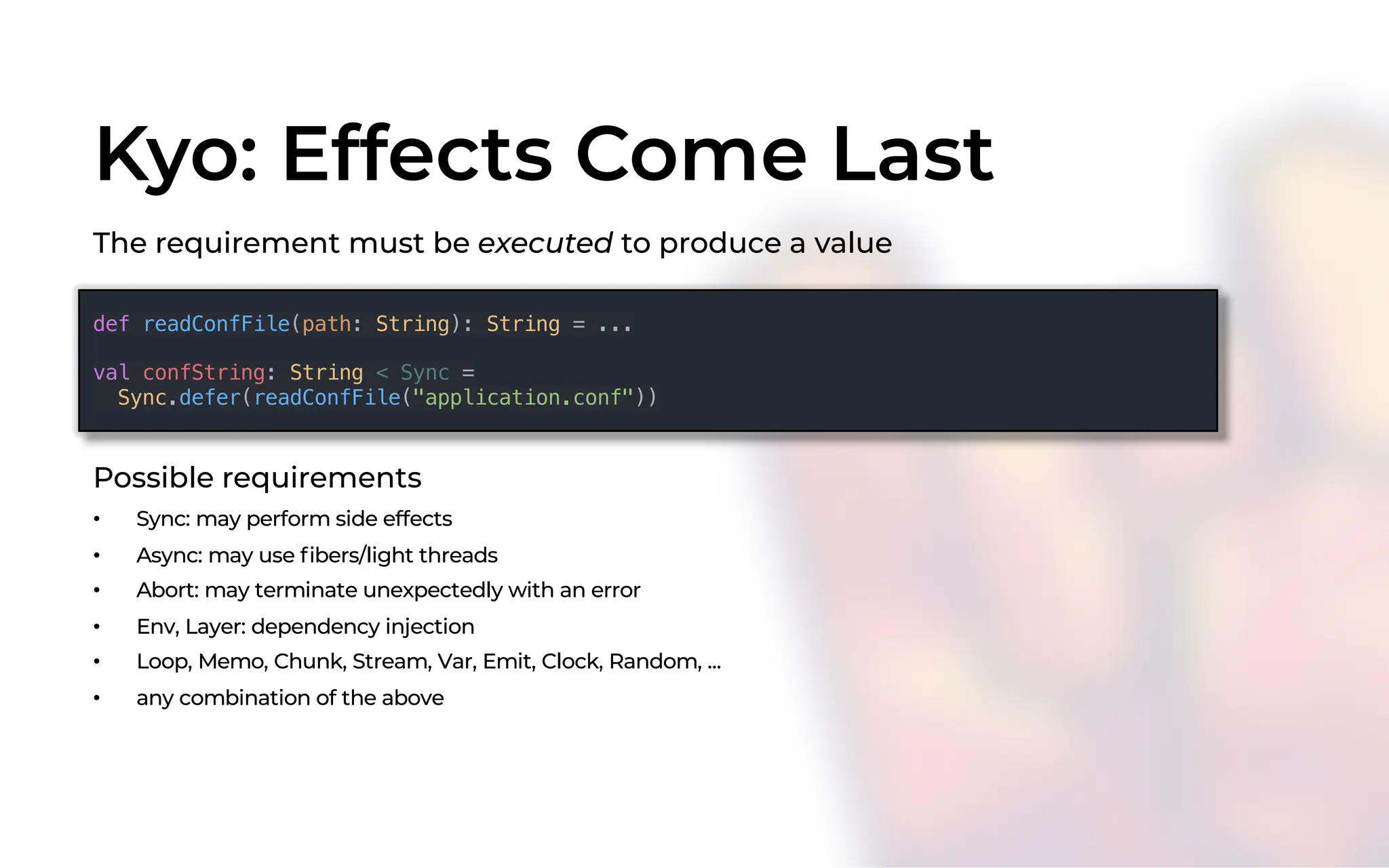 Kyo: Effects Come Last
The requirement must be executed to produce a value
Possible requirements
• Sync: may perform side effects
• Async: may use fibers/light threads
• Abort: may terminate unexpectedly with an error
• Env, Layer: dependency injection
• Loop, Memo, Chunk, Stream, Var, Emit, Clock, Random, ...
• any combination of the above
def readConfFile(path: String): String = ...
val confString: String < Sync =
Sync.defer(readConfFile("application.conf"))
 