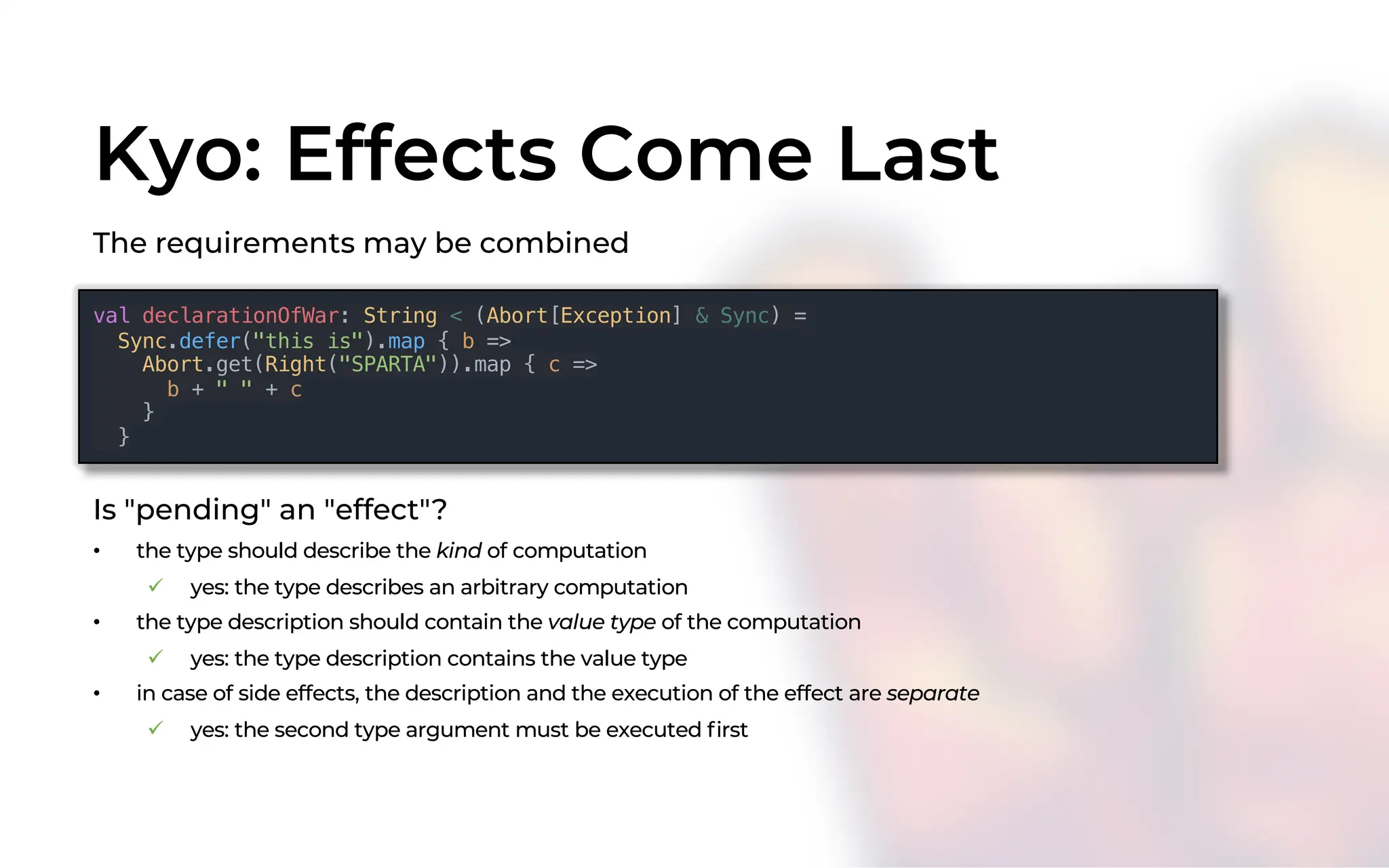 Kyo: Effects Come Last
The requirements may be combined
val declarationOfWar: String < (Abort[Exception] & Sync) =
Sync.defer("this is").map { b =>
Abort.get(Right("SPARTA")).map { c =>
b + " " + c
}
}
Is "pending" an "effect"?
• the type should describe the kind of computation
ü yes: the type describes an arbitrary computation
• the type description should contain the value type of the computation
ü yes: the type description contains the value type
• in case of side effects, the description and the execution of the effect are separate
ü yes: the second type argument must be executed first
 