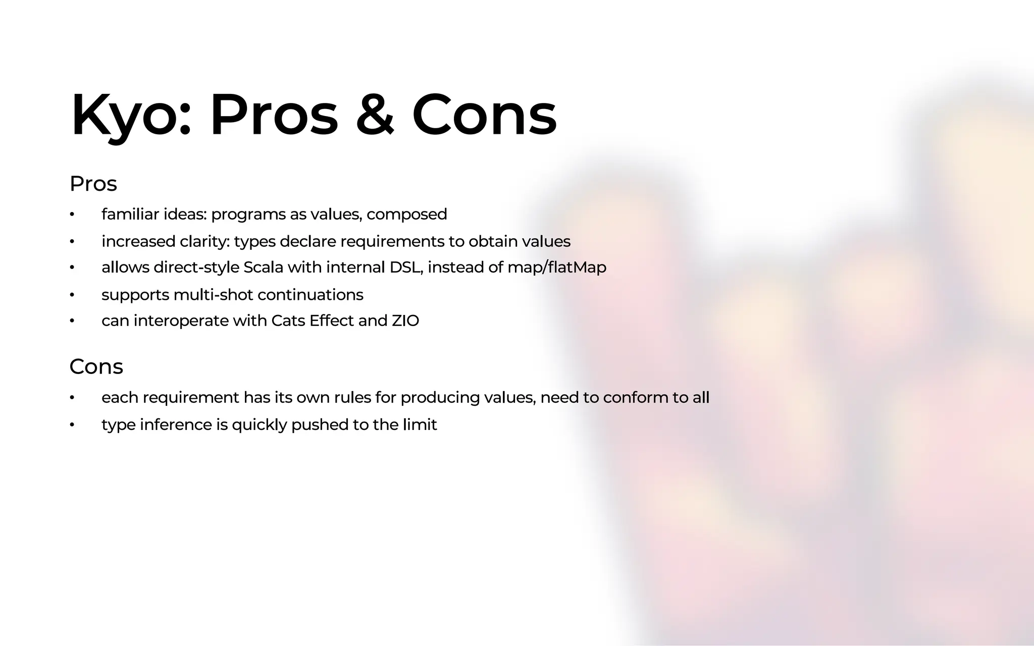 Kyo: Pros & Cons
Pros
• familiar ideas: programs as values, composed
• increased clarity: types declare requirements to obtain values
• allows direct-style Scala with internal DSL, instead of map/flatMap
• supports multi-shot continuations
• can interoperate with Cats Effect and ZIO
Cons
• each requirement has its own rules for producing values, need to conform to all
• type inference is quickly pushed to the limit
 
