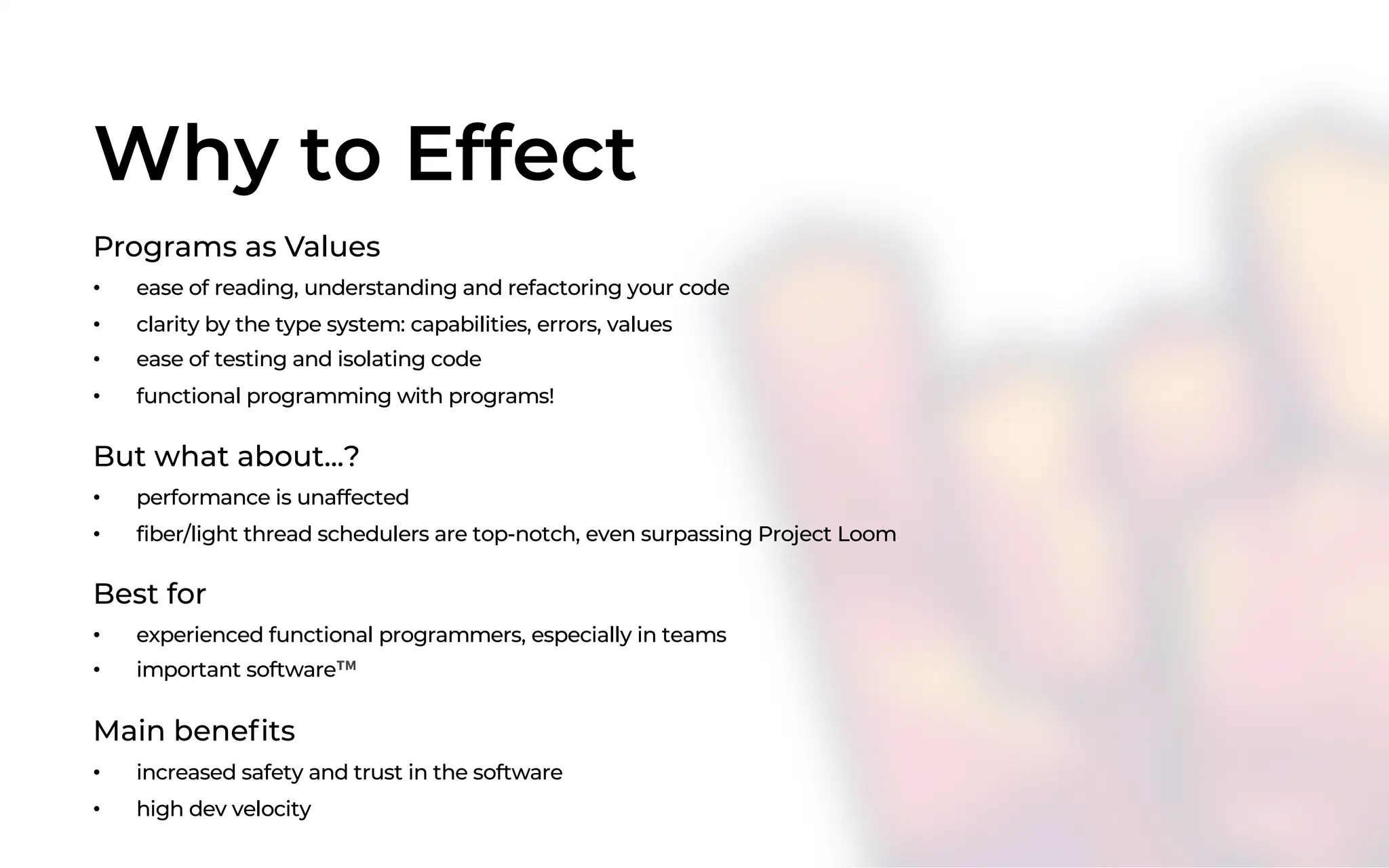 Why to Effect
Programs as Values
• ease of reading, understanding and refactoring your code
• clarity by the type system: capabilities, errors, values
• ease of testing and isolating code
• functional programming with programs!
But what about...?
• performance is unaffected
• fiber/light thread schedulers are top-notch, even surpassing Project Loom
Best for
• experienced functional programmers, especially in teams
• important software™
Main benefits
• increased safety and trust in the software
• high dev velocity
 