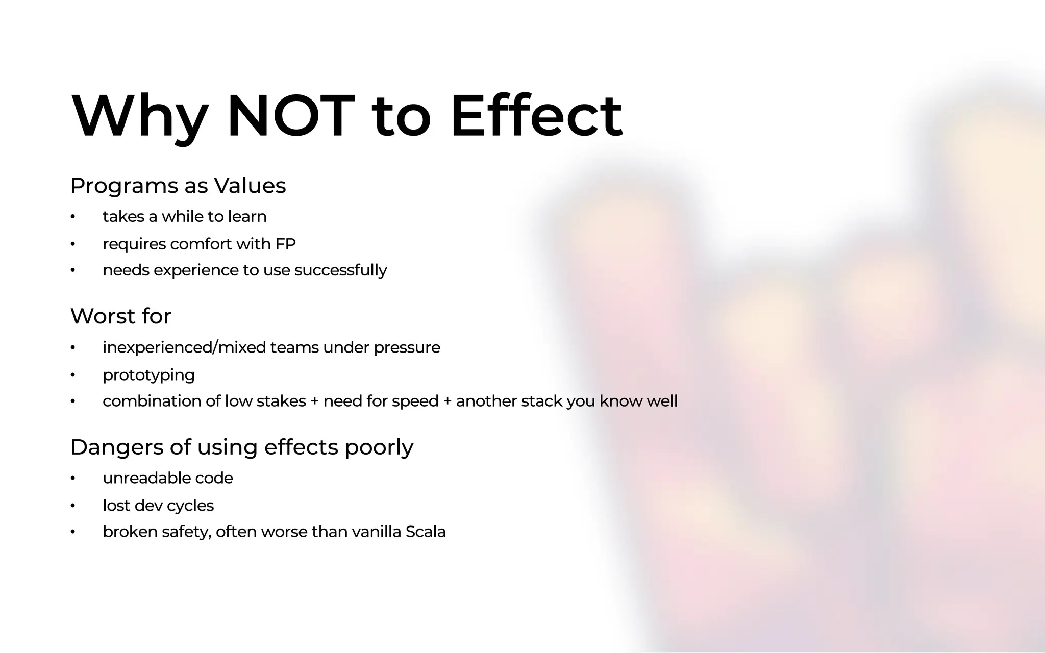 Why NOT to Effect
Programs as Values
• takes a while to learn
• requires comfort with FP
• needs experience to use successfully
Worst for
• inexperienced/mixed teams under pressure
• prototyping
• combination of low stakes + need for speed + another stack you know well
Dangers of using effects poorly
• unreadable code
• lost dev cycles
• broken safety, often worse than vanilla Scala
 