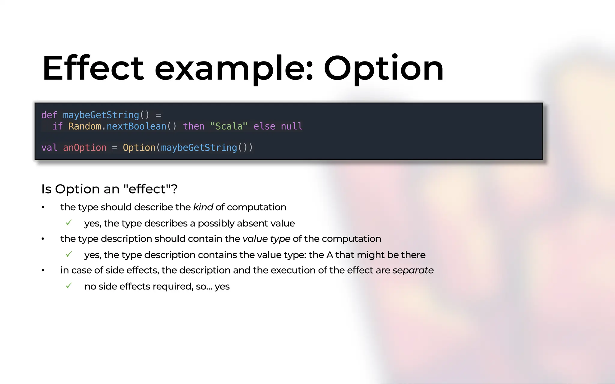 Effect example: Option
Is Option an "effect"?
• the type should describe the kind of computation
ü yes, the type describes a possibly absent value
• the type description should contain the value type of the computation
ü yes, the type description contains the value type: the A that might be there
• in case of side effects, the description and the execution of the effect are separate
ü no side effects required, so... yes
def maybeGetString() =
if Random.nextBoolean() then "Scala" else null
val anOption = Option(maybeGetString())
 