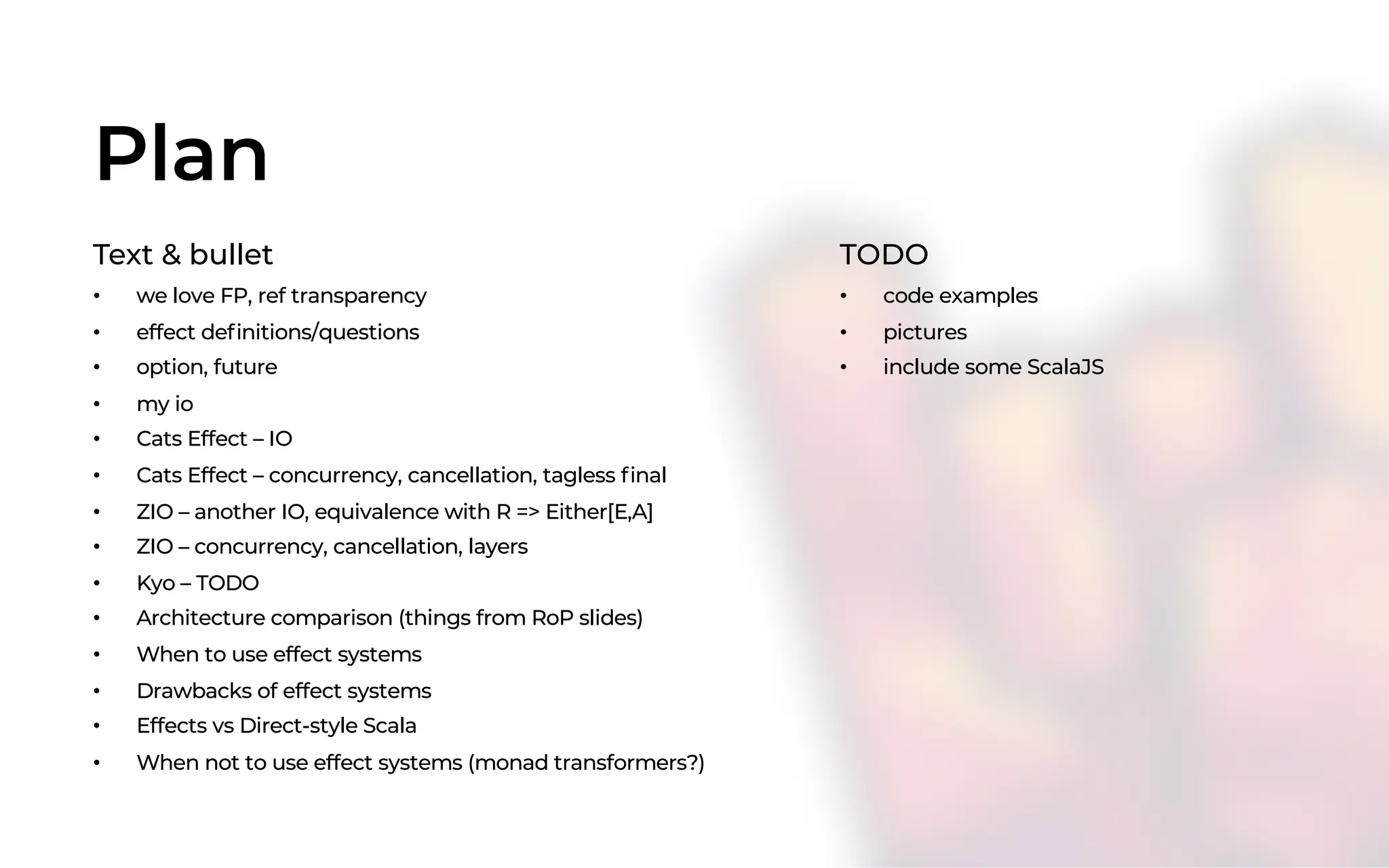 Plan
Text & bullet
• we love FP, ref transparency
• effect definitions/questions
• option, future
• my io
• Cats Effect – IO
• Cats Effect – concurrency, cancellation, tagless final
• ZIO – another IO, equivalence with R => Either[E,A]
• ZIO – concurrency, cancellation, layers
• Kyo – TODO
• Architecture comparison (things from RoP slides)
• When to use effect systems
• Drawbacks of effect systems
• Effects vs Direct-style Scala
• When not to use effect systems (monad transformers?)
TODO
• code examples
• pictures
• include some ScalaJS
 
