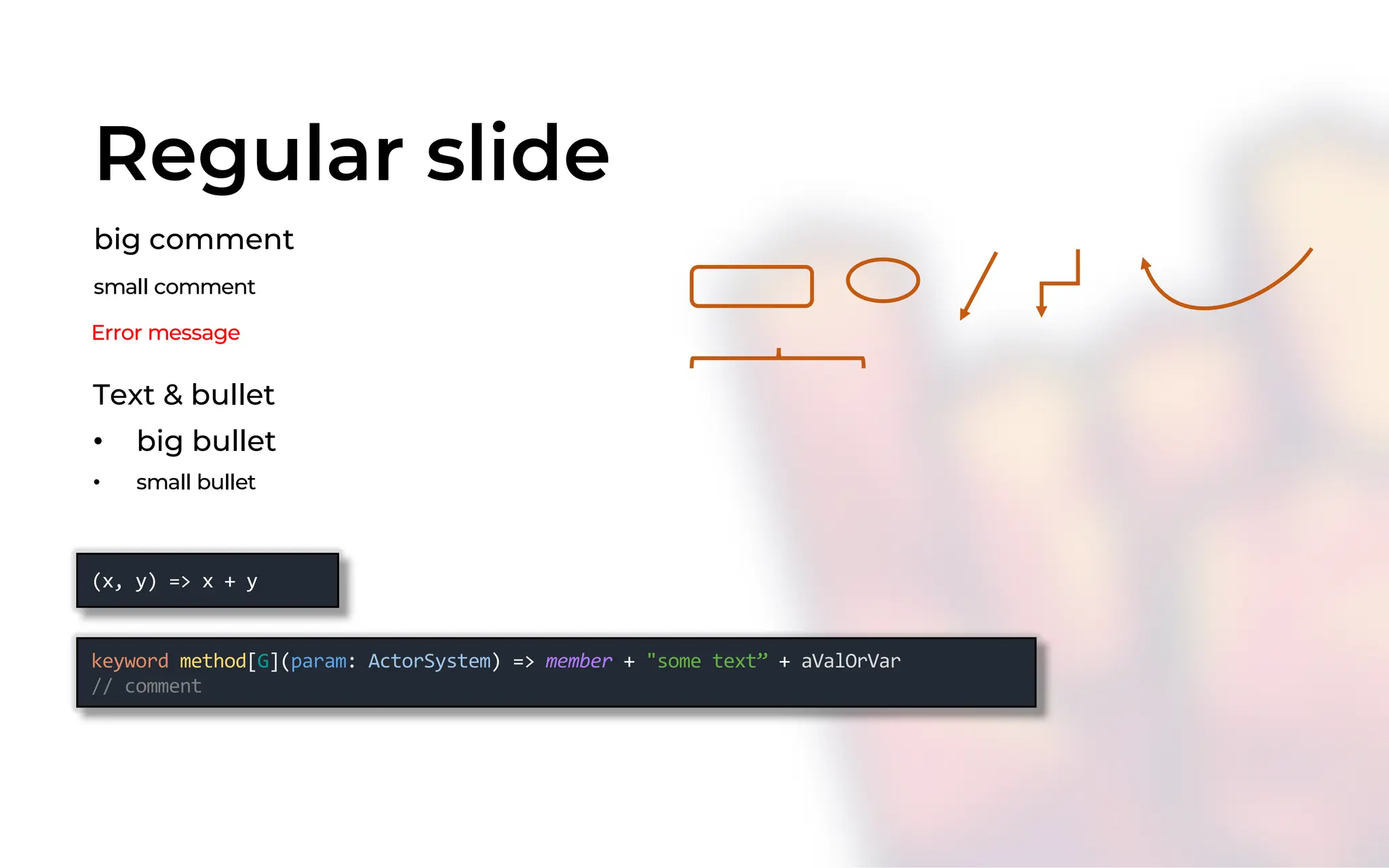 keyword method[G](param: ActorSystem) => member + "some text” + aValOrVar
// comment
Regular slide
big comment
(x, y) => x + y
Text & bullet
• big bullet
• small bullet
small comment
Error message
 