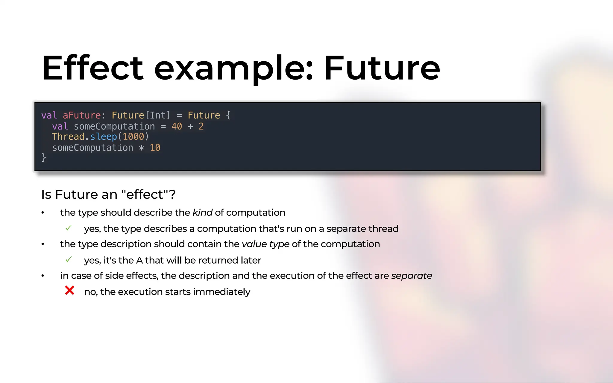 Effect example: Future
Is Future an "effect"?
• the type should describe the kind of computation
ü yes, the type describes a computation that's run on a separate thread
• the type description should contain the value type of the computation
ü yes, it's the A that will be returned later
• in case of side effects, the description and the execution of the effect are separate
❌ no, the execution starts immediately
val aFuture: Future[Int] = Future {
val someComputation = 40 + 2
Thread.sleep(1000)
someComputation * 10
}
 
