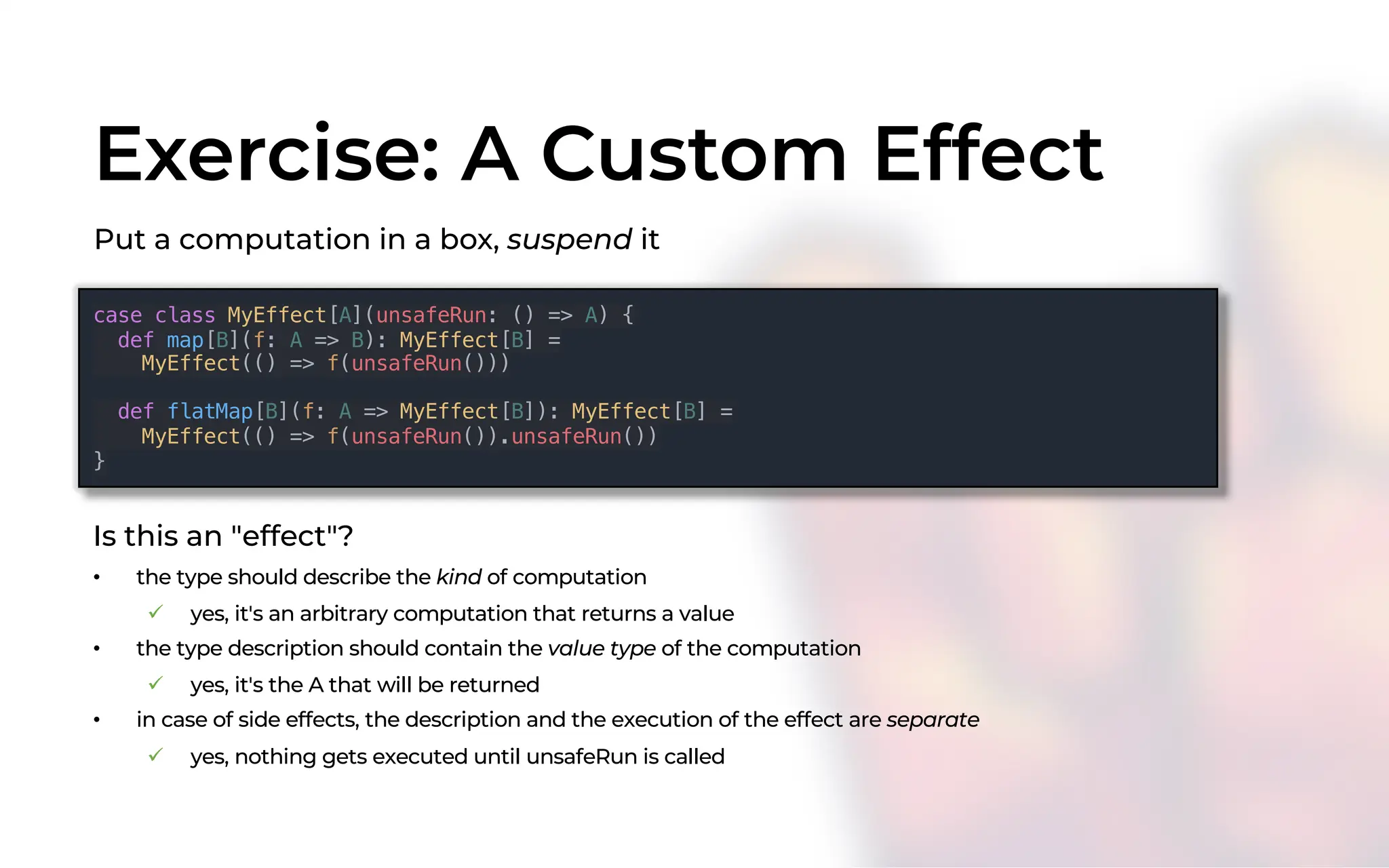 Exercise: A Custom Effect
case class MyEffect[A](unsafeRun: () => A) {
def map[B](f: A => B): MyEffect[B] =
MyEffect(() => f(unsafeRun()))
def flatMap[B](f: A => MyEffect[B]): MyEffect[B] =
MyEffect(() => f(unsafeRun()).unsafeRun())
}
Put a computation in a box, suspend it
Is this an "effect"?
• the type should describe the kind of computation
ü yes, it's an arbitrary computation that returns a value
• the type description should contain the value type of the computation
ü yes, it's the A that will be returned
• in case of side effects, the description and the execution of the effect are separate
ü yes, nothing gets executed until unsafeRun is called
 