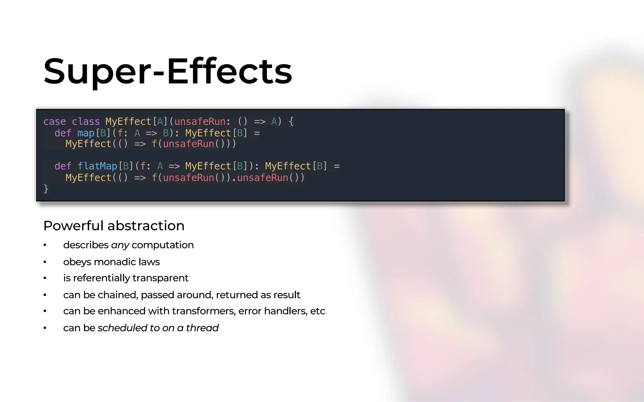 Super-Effects
case class MyEffect[A](unsafeRun: () => A) {
def map[B](f: A => B): MyEffect[B] =
MyEffect(() => f(unsafeRun()))
def flatMap[B](f: A => MyEffect[B]): MyEffect[B] =
MyEffect(() => f(unsafeRun()).unsafeRun())
}
Powerful abstraction
• describes any computation
• obeys monadic laws
• is referentially transparent
• can be chained, passed around, returned as result
• can be enhanced with transformers, error handlers, etc
• can be scheduled to on a thread
 