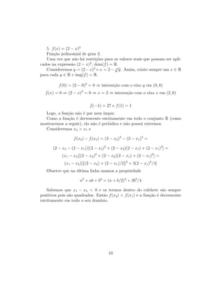5. f(x) = (2 − x)3
Função polinomial de grau 3.
Uma vez que não há restrições para os valores reais que possam ser apli-
cados na expressão (2 − x)3
, dom(f) = R.
Consideremos y = (2−x)3
e x = 2− 3
√
y. Assim, existe sempre um x ∈ R
para cada y ∈ R e img(f) = R.
f(0) = (2 − 0)3
= 8 ⇒ interseção com o eixo y em (0, 8)
f(x) = 0 ⇒ (2 − x)3
= 0 ⇒ x = 2 ⇒ interseção com o eixo x em (2, 0)
f(−1) = 27 e f(1) = 1
Logo, a função não é par nem ı́mpar.
Como a função é decrescente estritamente em todo o conjunto R (como
mostraremos a seguir), ela não é periódica e não possui extremos.
Consideremos x2  x1 e
f(x2) − f(x1) = (2 − x2)3
− (2 − x1)3
=
(2 − x2 − (2 − x1))[(2 − x2)2
+ (2 − x2)(2 − x1) + (2 − x1)2
] =
(x1 − x2)[(2 − x2)2
+ (2 − x2)(2 − x1) + (2 − x1)2
] =
(x1 − x2)[{(2 − x2) + (2 − x1)/2}2
+ 3(2 − x1)2
/4]
Observe que na última linha usamos a propriedade
a2
+ ab + b2
= (a + b/2)2
+ 3b2
/4
Sabemos que x1 − x2  0 e os termos dentro do colchete são sempre
positivos pois são quadrados. Então f(x2)  f(x1) e a função é decrescente
estritamente em todo o seu domı́nio.
10
 