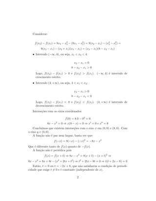 Considerar:
f(x2) − f(x1) = 8x2 − x2
2 − (8x1 − x2
1) = 8(x2 − x1) − (x2
2 − x2
1) =
8(x2 − x1) − (x2 + x1)(x2 − x1) = (x2 − x1)(8 − x2 − x1)
• Intervalo (−∞, 4), ou seja, x1 < x2 < 4:
x2 − x1 > 0
8 − x2 − x1 > 0
Logo, f(x2) − f(x1) > 0 e f(x2) > f(x1). (−∞, 4) é intervalo de
crescimento estrito.
• Intervalo (4, +∞), ou seja, 4 < x1 < x2:
x2 − x1 > 0
8 − x2 − x1 < 0
Logo, f(x2) − f(x1) < 0 e f(x2) < f(x1). (4, +∞) é intervalo de
decrescimento estrito.
Interseções com os eixos coordenados:
f(0) = 8.0 − 02
= 0
8x − x2
= 0 ⇒ x(8 − x) = 0 ⇒ x0
= 0 e x00
= 8
Concluimos que existem interseções com o eixo x em (0, 0) e (8, 0). Com
o eixo y e (0, 0).
A função não é par nem ı́mpar, basta ver que:
f(−x) = 8(−x) − (−x)2
= −8x − x2
Que é diferente tanto de f(x) quanto de −f(x).
A função não é periódica pois
f(x) = f(x + t) ⇒ 8x − x2
= 8(x + t) − (x + t)2
⇒
8x − x2
= 8x + 8t − (x2
+ 2tx + t2
) ⇒ t2
+ 2tx − 8t = 0 ⇒ t(t + 2x − 8) = 0
Então, t = 0 ou t = −2x + 8, que não satisfazem a condição de periodi-
cidade que exige t 6= 0 e t constante (independente de x).
2
 