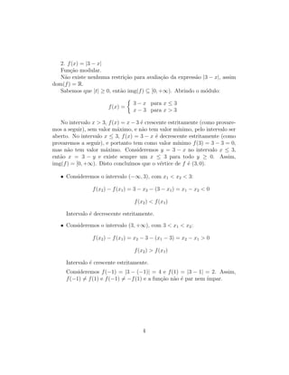 2. f(x) = |3 − x|
Função modular.
Não existe nenhuma restrição para avaliação da expressão |3 − x|, assim
dom(f) = R.
Sabemos que |t| ≥ 0, então img(f) ⊆ [0, +∞). Abrindo o módulo:
f(x) =

3 − x para x ≤ 3
x − 3 para x  3
No intervalo x  3, f(x) = x − 3 é crescente estritamente (como provare-
mos a seguir), sem valor máximo, e não tem valor mı́nimo, pelo intervalo ser
aberto. No intervalo x ≤ 3, f(x) = 3 − x é decrescente estritamente (como
provaremos a seguir), e portanto tem como valor mı́nimo f(3) = 3 − 3 = 0,
mas não tem valor máximo. Consideremos y = 3 − x no intervalo x ≤ 3,
então x = 3 − y e existe sempre um x ≤ 3 para todo y ≥ 0. Assim,
img(f) = [0, +∞). Disto concluı́mos que o vértice de f é (3, 0).
• Consideremos o intervalo (−∞, 3), com x1  x2  3:
f(x2) − f(x1) = 3 − x2 − (3 − x1) = x1 − x2  0
f(x2)  f(x1)
Intervalo é decrescente estritamente.
• Consideremos o intervalo (3, +∞), com 3  x1  x2:
f(x2) − f(x1) = x2 − 3 − (x1 − 3) = x2 − x1  0
f(x2)  f(x1)
Intervalo é crescente estritamente.
Consideremos f(−1) = |3 − (−1)| = 4 e f(1) = |3 − 1| = 2. Assim,
f(−1) 6= f(1) e f(−1) 6= −f(1) e a função não é par nem ı́mpar.
4
 