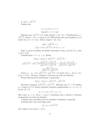 3. f(x) =
√
x + 1
Função raiz.
x + 1 ≥ 0 ⇒ x ≥ −1
dom(f) = [−1, +∞)
Sabemos que
√
x + 1 ≥ 0, então img(f) ⊆ [0, +∞). Consideremos y =
√
x + 1, então x = y2
− 1, para y ≥ 0. Observamos que para qualquer y ≥ 0
existe um x ∈ [−1, +∞). Assim, img(f) = [0, +∞).
f(0) =
√
0 + 1 = 1
f(x) = 0 ⇒
√
x + 1 = 0 ⇒ x = −1
Logo, a curva do gráfico da função intercepta o eixo y em (0, 1) e o eixo
x em (−1, 0).
Consideremos −1  x1  x2. Então,
f(x2) − f(x1) =
√
x2 + 1 −
√
x1 + 1 =
(
√
x2 + 1 −
√
x1 + 1)
√
x2 + 1 +
√
x1 + 1
√
x2 + 1 +
√
x1 + 1
=
x2 + 1 − (x1 + 1)
√
x2 + 1 +
√
x1 + 1
=
x2 − x1
√
x2 + 1 +
√
x1 + 1
Como x2 − x1  0 e
√
x2 + 1 +
√
x1 + 1  0, então f(x2) − f(x1)  0 e
f(x2)  f(x1). Ou seja, a função é crescente em todo seu domı́nio.
Forma alternativa de determinar a monotonia:
f(x2) − f(x1) =
√
x2 + 1 −
√
x1 + 1
Devemos comparar
√
x2 + 1 e
√
x1 + 1. Sabemos que a2
 b2
implica
a  b para a, b ≥ 0. Então, podemos comparar simplesmente x2 + 1 e x1 + 1,
já que
√
t ≥ 0.
x2 + 1 − (x1 + 1) = x2 − x1
Mas como x2  x1, f(x2)  f(x1) e concluimos que a função é crescente
estritamente em todo seu domı́nio.
A função não é periódica pois seu domı́nio é limitado à esquerda.
A função não é par nem ı́mpar pois
f(−x) =
√
−x + 1
não é igual a f(x) nem a −f(x).
6
 