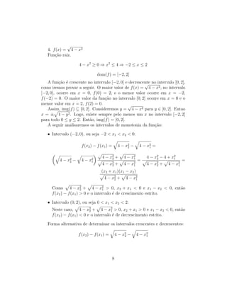 4. f(x) =
√
4 − x2
Função raiz.
4 − x2
≥ 0 ⇒ x2
≤ 4 ⇒ −2 ≤ x ≤ 2
dom(f) = [−2, 2]
A função é crescente no intervalo [−2, 0] e decrescente no intervalo [0, 2],
como iremos provar a seguir. O maior valor de f(x) =
√
4 − x2, no intervalo
[−2, 0], ocorre em x = 0, f(0) = 2, e o menor valor ocorre em x = −2,
f(−2) = 0. O maior valor da função no intervalo [0, 2] ocorre em x = 0 e o
menor valor em x = 2, f(2) = 0.
Assim, img(f) ⊆ [0, 2]. Consideremos y =
√
4 − x2 para y ∈ [0, 2]. Entao
x = ±
p
4 − y2. Logo, existe sempre pelo menos um x no intervalo [−2, 2]
para todo 0 ≤ y ≤ 2. Então, img(f) = [0, 2].
A seguir analisaremos os intervalos de monotonia da função:
• Intervalo (−2, 0), ou seja −2  x1  x2  0:
f(x2) − f(x1) =
q
4 − x2
2 −
q
4 − x2
1 =
q
4 − x2
2 −
q
4 − x2
1
 p
4 − x2
2 +
p
4 − x2
1
p
4 − x2
2 +
p
4 − x2
1
=
4 − x2
2 − 4 + x2
1
p
4 − x2
2 +
p
4 − x2
1
=
(x2 + x1)(x1 − x2)
p
4 − x2
2 +
p
4 − x2
1
Como
p
4 − x2
2 +
p
4 − x2
1  0, x2 + x1  0 e x1 − x2  0, então
f(x2) − f(x1)  0 e o intervalo é de crescimento estrito.
• Intervalo (0, 2), ou seja 0  x1  x2  2:
Neste caso,
p
4 − x2
2 +
p
4 − x2
1  0, x2 + x1  0 e x1 − x2  0, então
f(x2) − f(x1)  0 e o intervalo é de decrescimento estrito.
Forma alternativa de determinar os intervalos crescentes e decrescentes:
f(x2) − f(x1) =
q
4 − x2
2 −
q
4 − x2
1
8
 