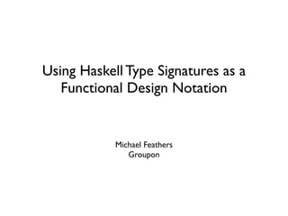 Using Haskell Type Signatures as a
   Functional Design Notation


            Michael Feathers
               Groupon
 