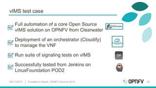 vIMS test case
Full automation of a core Open Source
vIMS solution on OPNFV from Clearwater
Deployment of an orchestrator (Cloudify)
to manage the VNF
Run suite of signaling tests on vIMS
Successfully tested from Jenkins on
LinuxFoundation POD2
09/11/2015 Functest in Depth, OPNFV Summit 2015 36
SIP
 