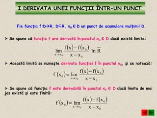 I.DERIVATA UNEI FUNCŢII ÎNTR-UN PUNCT
Fie funcţia f:DR, DR, x0 Є D un punct de acumulare mulţimii D.
 Se spune că funcţia f are derivată în punctul x0 Є D dacă există limita:
    Rîn
xx
xfxf
lim
0
0
xx 0 


 Această limită se numeşte derivata funcţiei f în punctul x0, şi se notează:
     
0
0
xx
0
'
xx
xfxf
limxf
0 



 Se spune că funcţia f este derivabilă în punctul x0 Є D dacă limita de mai
jos există şi este finită:
     
0
0
xx
0
'
xx
xfxf
limxf
0 



 