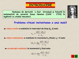 INTRODUCERE
Noţiunea de derivată a fost introdusă şi folosită în
matematică de savantul Isaac Newton (1642 – 1724) în
legă...