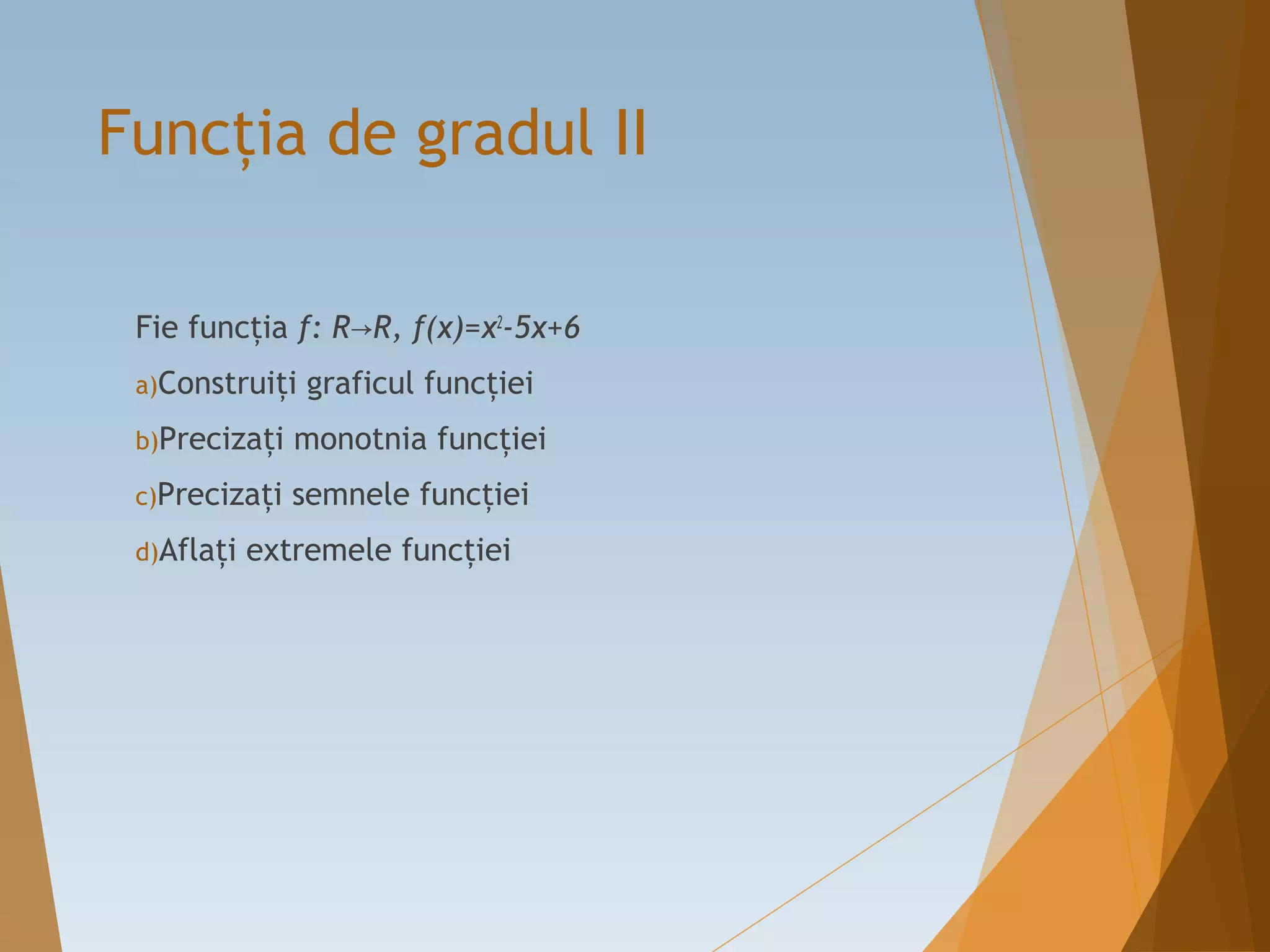 Funcţia de gradul II
Fie funcţia f: R R, f(x)=x→ 2
-5x+6
a)Construiţi graficul funcţiei
b)Precizaţi monotnia funcţiei
c)Precizaţi semnele funcţiei
d)Aflaţi extremele funcţiei
 
