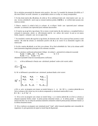 Să se calculeze procentajul de elemente strict pozitive din zona 3 şi numărul de elemente divizibile cu 5
din zona 4.Dacă nu există elemente cu proprietăţile cerute se va afişa un mesaj corespunzător.

4. Se dau două matrici A şi B pătrate, de ordin n. Să se stabilească dacă cele două matrici sunt sau nu
una inversa celeilalte.În acest scop se creează matricea produs C=A*B şi se verifică dacă aceasta este
matricea unitate.

5. Dintr-o matrice A, având n linii şi n coloane să se afişeze liniile care reprezintă şiruri ordonate
crescător şi coloanele care reprezintă şiruri ordonate descrescător.

6. O matrice a are p linii şi q coloane. Să se creeze o nouă matrice b, din matricea a, exceptând liniile şi
coloanele la intersecţia cărora se află elemente nule.Se vor utiliza doi vectori în care se vor marca
liniile, respectiv coloanele care nu vor apare în b.

7. Se consideră o matrice A cu p linii şi q coloane, de elemente reale. Să se creeze pe baza acesteia o nouă
matrice B având m coloane cu elementele pozitive din A şi un vector C cu elementele negative din
matricea A.

8. Se dă o matrice A pătrată, cu n linii şi n coloane. Să se facă schimbările de linii şi de coloane astfel
încât elementele diagonalei principale să fie ordonate crescător.

9. Să se calculeze coeficienţi polinomului Cebâşev de ordinul n, pornind de la relaţia de recurenţă
         Tk(x) = 2xTk-1(x) – Tk-2(x),                          k > 2
         T0(x) = 1, T1(x) = x
obţinând în prealabil relaţii de recurenţă pentru coeficienţi.

10.        a) Să se definească o funcţie care calculează produsul scalar a doi vectori, adică:

            n− 1

            ∑xy
  T
x y =              i   i
            i= 0


b) Să se definească o procedură care calculează produsul diadic a doi vectori:

             x 0 y0        x0 y1        x0 y n − 1 
             x y           x1y1        x1y n − 1 
          =                                            
      T           1 0
xy
                                           
                                                       
             x n − 1y0    x n − 1y1    x n − 1y n − 1 

c) Să se scrie un program care citeşte: un număr întreg n ( n <= 10 ), o matrice pătrată A cu n
linii şi coloane şi doi vectori u şi v cu câte n componente şi calculează matricea B, în care:
B = A - u.v'/u'.v

11. Să se scrie un program care citeşte un număr întreg n şi o matrice pătrată A cu n linii şi coloane şi
afişează numerele liniilor având în prima poziţie elementul minim şi în ultima poziţie - elementul
maxim din linie. Se vor afişa de asemenea numerele coloanelor având în prima poziţie elementul maxim şi
în ultima elementul minim.

12. Să se realizeze un program care simulează jocul "viaţa", adică trasează populaţia unei comunităţi de
organisme vii, prin generarea de naşteri şi morţi timp de G generaţii.
 