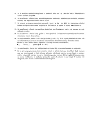 •    Să se definească o funcţie care primind ca parametri două linii i şi k ale unei matrici, stabileşte dacă
     acestea se află în relaţia <=.
•    Să se definească o funcţie care, primind ca parametri numerele a două linii dintr-o matrice calculează
     diferenţa lor, depunând rezultatul într-un vector.
•    Să se scrie un program care citeşte un număr întreg n (n <= 20) şi o matrice cu n linii şi
     coloane şi afişează pentru toate perechile de linii care nu se găsesc în relatia <= diferenţa lor.

22. Să se definească o funcţie care stabileşte dacă o linie specificată a unei matrici este sau nu o secvenţă
    ordonată crescător.
•    Să se definească o funcţie care, pentru o linie specificată a unei matrici determină elementul minim
     şi elementul maxim din acea linie.
•     Se citeşte o matrice pătrată A cu n linii şi coloane (n <= 10). Să se afişeze pentru fiecare linie, care
      nu reprezintă un şir de valori crescătoare: numărul liniei, elementul maxim şi elementul minim.
    Indicaţie: O linie i dintr-o matrice reprezintă o secvenţă ordonată crescător dacă:
     AI,j       <= AI,j+1       pentru j:= 1..n-1.

23. Să se definească o funcţie care stabileşte dacă doi vectori daţi ca parametri sunt sau nu ortogonali.
•    Să se scrie un program care citeşte o matrice pătrată cu n linii şi coloane şi stabileşte dacă matricea
     este sau nu ortogonală pe linii, şi în caz afirmativ calculează matricea inversă. Se ştie că pentru o
     matrice ortogonală, matricea inversă se obţine transpunând matricea dată şi impărţind fiecare coloană
     cu norma euclidiană a ei (radicalul produsului scalar al coloanei cu ea însăşi). O matrice este
     ortogonală, dacă oricare două linii diferite sunt ortogonale.
 