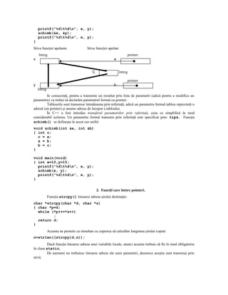 printf(“%dt%dn”, x, y);
    schimb(&x, &y);
    printf(“%dt%dn”, x, y);
}
Stiva funcţiei apelante                Stiva funcţiei apelate
    întreg                                                           pointer
x                                                         a


                                           C                    întreg

                                                                     pointer
y                                                         b
    întreg
         In consecinţă, pentru a transmite un rezultat prin lista de parametri (adică pentru a modifica un
parametru) va trebui să declarăm parametrul formal ca pointer.
         Tablourile sunt transmise întotdeauna prin referinţă, adică un parametru formal tablou reprezintă o
adresă (un pointer) şi anume adresa de început a tabloului.
         În C++ a fost introdus transferul parametrilor prin referinţă, ceea ce simplifică în mod
considerabil scrierea. Un parametru formal transmis prin referinţă este specificat prin: tip&. Funcţia
schimb() se defineşte în acest caz astfel:
void schimb(int &a, int &b)
{ int c;
  c = a;
  a = b;
  b = c;
}

void main(void)
{ int x=10,y=15;
  printf(“%dt%dn”, x, y);
  schimb(x, y);
  printf(“%dt%dn”, x, y);
}

                                               2. Funcţii care întorc pointeri.
             Funcţia strcpy() întoarce adresa şirului destinaţie:
char *strcpy(char *d, char *s)
{ char *p=d;
  while (*p++=*s++)
         ;
  return d;
}
             Aceasta ne permite ca simultan cu copierea să calculăm lungimea şirului copiat:
n=strlen((strcpy)d,s));
          Dacă funcţia întoarce adresa unei variabile locale, atunci aceasta trebuie să fie în mod obligatoriu
în clasa static.
          De asemeni nu trebuiesc întoarse adrese ale unor parametri, deoarece aceştia sunt transmişi prin
stivă.
 