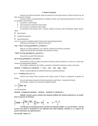 3. Pointeri la funcţii.
          Numele unei funcţii reprezintă adresa de memorie la care începe funcţia. Numele functiei este, de
fapt, un pointer la funcţie.
          Se poate stabili o corespondenţă între variabile şi funcţii prin intermediul pointerilor la funcţii. Ca
şi variabilele, aceşti pointeri:
     • pot primi ca valori funcţii;
     • pot fi transmişi ca parametrii altor funcţii
     • pot fi intorşi ca rezultate de către funcţii
          La declararea unui pointer către o funcţie trebuiesc precizate toate informaţiile despre funcţie,
adică:
•    tipul funcţiei
•    numărul de parametri
•    tipul parametrilor
care ne vor permite să apelăm indirect funcţia prin intermediul pointerului.
          Declararea unui pointer la o funcţie se face prin:
tip (*pf)(listă_parametri_formali);
           Dacă nu s-ar folosi paranteze, ar fi vorba de o funcţie care întoarce un pointer.
           Apelul unei funcţii prin intermediul unui pointer are forma:
(*pf)(listă_parametri_actuali);
           Este permis şi apelul fără indirectare:
pf(listă_parametri_actuali);
          Este posibil să creem un tablou de pointeri la funcţii; apelarea funcţiilor, în acest caz, se face prin
referirea la componentele tabloului.
          De exemplu, iniţializarea unui tablou cu pointeri cu funcţiile matematice uzuale se face prin:
double (*tabfun[])(double) = {sin, cos, tan, exp, log};
           Pentru a calcula rădăcina de ordinul 5 din e este suficientă atribuirea:
y = (*tabfun[3])(0.2);
           Numele unei funcţii fiind un pointer către funcţie, poate fi folosit ca parametru în apeluri de
funcţii.
           În acest mod putem transmite în lista de parametri a unei funcţii – numele altei funcţii.
           De exemplu, o funcţie care calculează integrala definită:
       b
I =    ∫ f(x) dx
       a
va avea prototipul:
double integrala(double, double, double(*)(double));
         Definiţi o funcţie pentru calculul unei integrale definite prin metoda trapezelor,cu un număr
fixat n de puncte de diviziune:

b
               f(a) + f(b)       n− 1
                                                                   b− a
∫a f(x)dx = h 2 +               ∑ f(a +   ih)      cu      h =
                                                                     n
                                  i= 1         
         Folosiţi apoi această funcţie pentru calculul unei integrale definite cu o precizie dată ε. Această
precizie este atinsă în momentul în care diferenţa între două integrale, calculate cu n, respectiv 2n
puncte de diviziune este inferioară lui ε
#include <math.h>
 