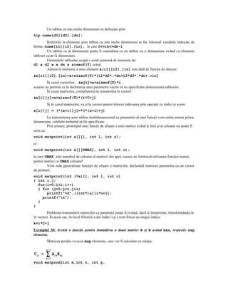 Un tablou cu mai multe dimensiuni se defineşte prin:
tip nume[d1][d2]…[dn];
          Referirile la elemente unui tablou cu mai multe dimensiuni se fac folosind variabile indexate de
forma: nume[i1][i2]…[in], în care 0<=ik<=dk-1
          Un tablou cu n dimensiuni poate fi considerat ca un tablou cu o dimensiune având ca elemente
tablouri cu n-1 dimensiuni.
          Elementele tabloului ocupă o zonă continuă de memorie de:
d1 x d2 x…x dn x sizeof(T) octeţi.
          Adresa în memorie a unui element a[i1][i2]…[in] este dată de funcţia de alocare:
&a[i1][i2]…[in]=a+sizeof(T)*[i1*d2*…*dn+i2*d3*…*dn+…+in]
         În cazul vectorilor: &a[i]=a+sizeof(T)*i
aceasta ne permite ca la declararea unui parametru vector să nu specificăm dimensiunea tabloului.
         În cazul matricilor, compilatorul le transformă în vectori:
&a[i][j]=a+sizeof(T)*(i*C+j)
         Şi în cazul matricelor, ca şi la vectori putem înlocui indexarea prin operaţii cu indici şi avem:
a[i][j] = (*(a+i)[j]=*(*(a+i)+j)
          La transmiterea unui tablou multidimensional ca parametru al unei funcţii vom omite numai prima
dimensiune, celelalte trebuind să fie specificate.
          Prin urmare, prototipul unei funcţii de afişare a unei matrici având l linii şi c coloane nu poate fi
scris ca:
void matprint(int a[][], int l, int c);
ci:
void matprint(int a[][DMAX], int l, int c);
în care DMAX este numărul de coloane al matricii din apel, ceeace ne limitează utilizarea funcţiei numai
pentru matrici cu DMAX coloane!
         Vom reda generalitate funcţiei de afişare a matricilor, declarând matricea parametru ca un vector
de pointeri:
void matprint(int (*a)[], int l, int c)
{ int i,j;
  for(i=0;i<l;i++)
  { for (j=0;j<c;j++)
      printf(“%d”,((int*)a)[i*n+j];
    printf(“n”);
  }
}
         Problema transmiterii matricilor ca parametri poate fi evitată, dacă le linearizăm, transformându-le
în vectori. În acest caz, în locul folosirii a doi indici i şi j vom folosi un singur indice:
k=i*C+j
Exemplul 30: Scrieţi o funcţie pentru înmulţirea a două matrici A şi B având mxn, respectiv nxp
elemente.
         Matricea produs va avea mxp elemente, care vor fi calculate cu relaţia:

         n− 1
C ij =   ∑
         k= 0
                A ik B kj
void matprod(int m,int n, int p,
 