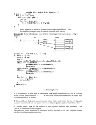 double A[], double B[], double C[])
{ int i, j, k, ij;
  for (i=0; i<m; i++)
    for (j=0; j<p; j++) {
      ij=i*p+j;
      for (k=0; k<n; k++)
        C[ij]=C[ij]+A[i*n+k]*B[k*p+j];
    }
}
        Soluţia propusă nu ne permite să acceesăm elementele matricelor folosind 2 indici.
        Am putea înlocui matricea printr-un vector de pointeri la liniile matricei.
Exemplul 31: Definiţi o funcţie care alocă dinamic memorie pentru o matrice având l linii şi c
coloane.
  a                          plin                         pelem
                                           plin[0]                       pelem[0][0]
                                           plin[1]                       pelem[0][1]
                                           plin[2]                       pelem[1][0]

                                                                              pelem[1][1]
                                                                  pelem[2][1] pelem[2][0]


double **alocmat(int lin, int col)
{ double **plin;
   double *pelem;
   int i;
   pelem=(double*)calloc(lin*col, sizeof(double));
   if(pelem==(double*)NULL){
             printf(“spatiu insuficientn”);
             exit(1);}
   plin=(double**)calloc(lin, sizeof(double*);
   if(plin==(double**)NULL){
             printf(“spatiu insuficientn”);
             exit(1);
   }
   for (i=0; i< lin; i++) {
      plin[i]=pelem;
      pelem+=col;
   }
  return plin;
}

                                              4. Probleme propuse.

1. Să se construiască un patrat magic de dimensiune n (cu n impar), adică o matrice cu n linii şi n coloane
având elemente numerele naturale 1,2,...,n2 astfel încât sumele elementelor pe linii, pe coloane şi pe
cele două diagonale să fie identice.

2 .Să se stabilească dacă există elemente comune tuturor liniilor unei matrici date. Se vor afişa câte
asemenea elemente sunt, care sunt acestea şi apoi se va indica ce poziţie ocupă acestea în fiecare linie.

3. O matrice pătrată a are n linii şi n coloane. Cele două diagonale determină patru zone notate 1,2,3,4
care nu includ elementele de pe diagonale.
Să se calculeze mediile geometrice ale elementelor pozitive din zonele 1 şi 2. Dacă media nu se poate
calcula, se va afişa un mesaj corespunzător.
 