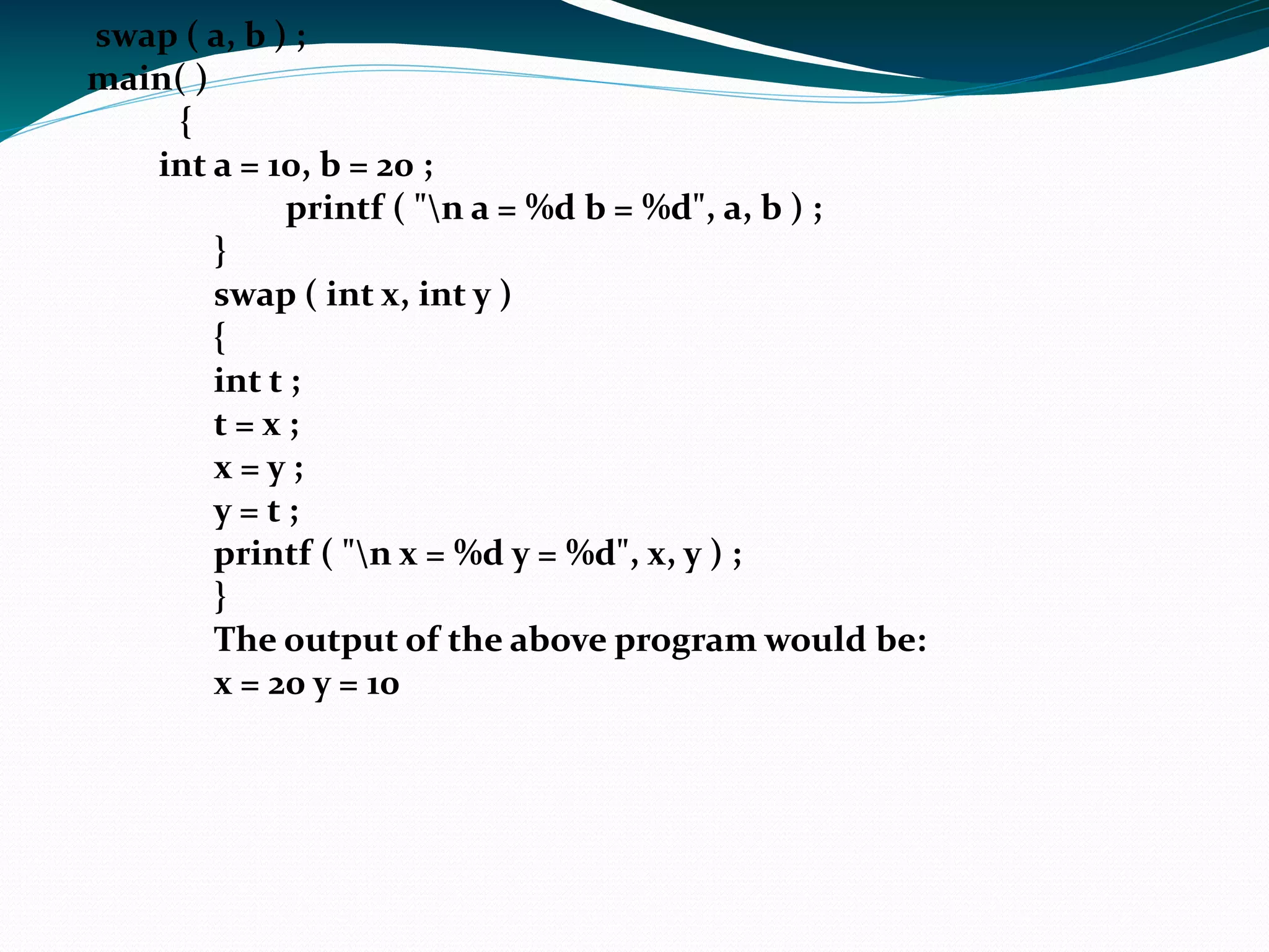 Function declaration and prototypes All identifiers in C need to be declared before they are used. For functions the declaration needs to be before the first call of the function. A full declaration includes the return type and the number and type of the arguments. This is also called the function prototype. The prototype gives a lot of information about the function. #include <stdio.h> int sum (int a, int b);  //prototype it tells it the return type.  