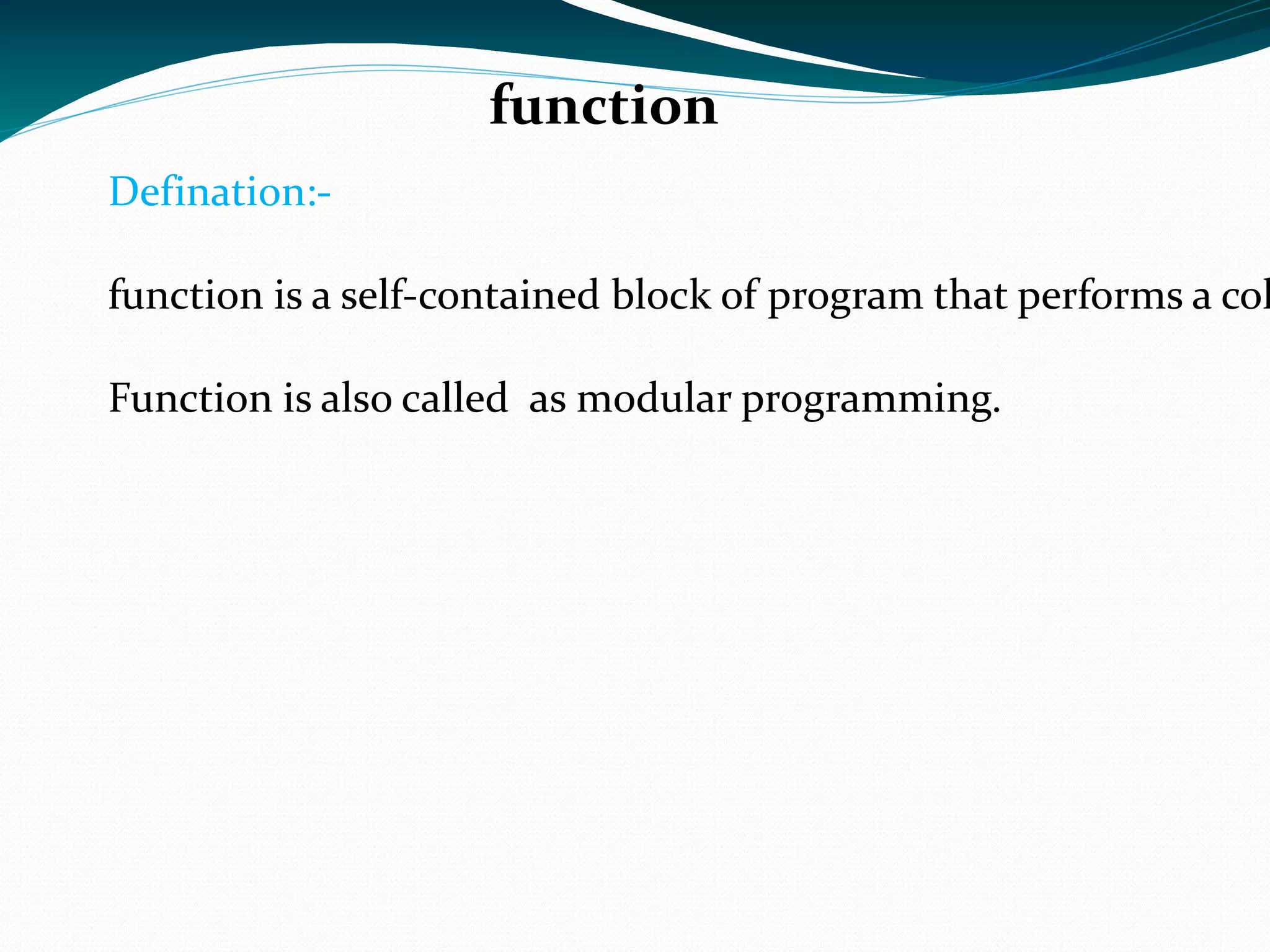 function Defination:- function is a self-contained block of program that performs a coherent task of some kinds. Function is also called  as modular programming. 
