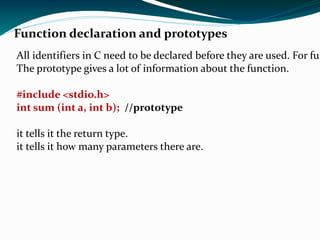 Function definition In C user- written functions should normally be declared prior to its use to allow compiler to perform type checking on arguments used in its call statement.   Syntex- Return_data_type  function_name (data_type Var_name, …..); 