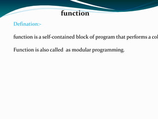 function Defination:- function is a self-contained block of program that performs a coherent task of some kinds. Function is also called  as modular programming. 