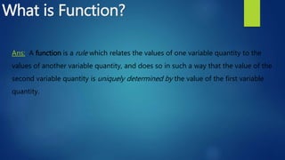 What is Function?
Ans: A function is a rule which relates the values of one variable quantity to the
values of another variable quantity, and does so in such a way that the value of the
second variable quantity is uniquely determined by the value of the first variable
quantity.