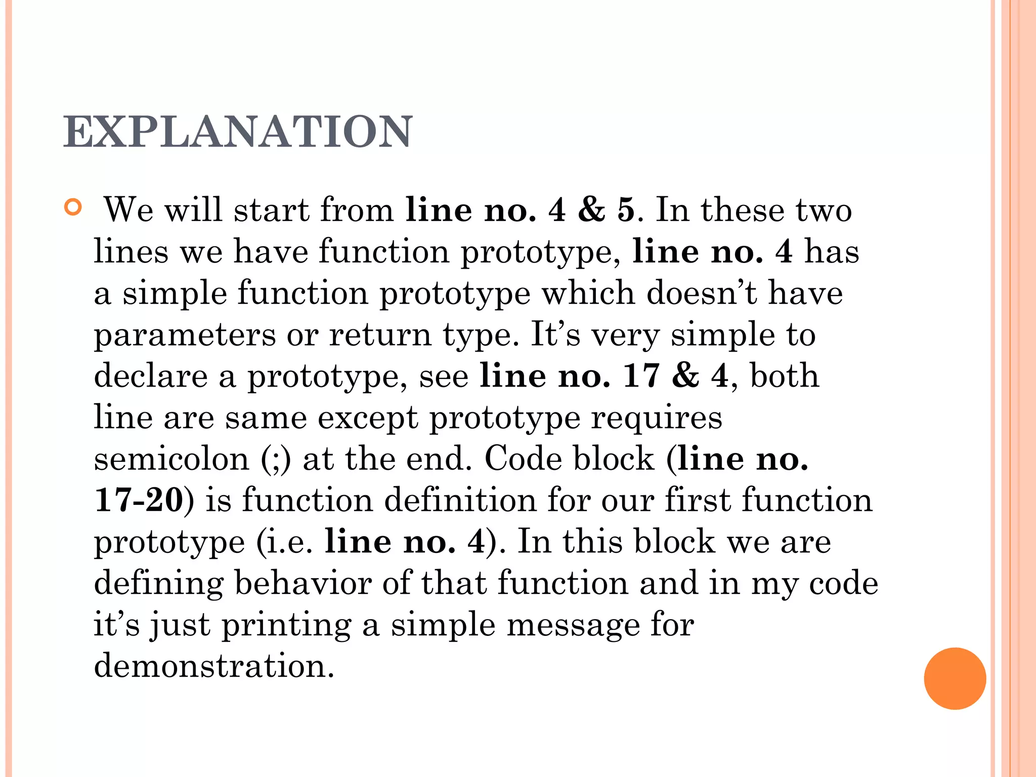 EXPLANATION
    We will start from line no. 4 & 5. In these two
    lines we have function prototype, line no. 4 has
    a simple function prototype which doesn’t have
    parameters or return type. It’s very simple to
    declare a prototype, see line no. 17 & 4, both
    line are same except prototype requires
    semicolon (;) at the end. Code block (line no.
    17-20) is function definition for our first function
    prototype (i.e. line no. 4). In this block we are
    defining behavior of that function and in my code
    it’s just printing a simple message for
    demonstration.
 
