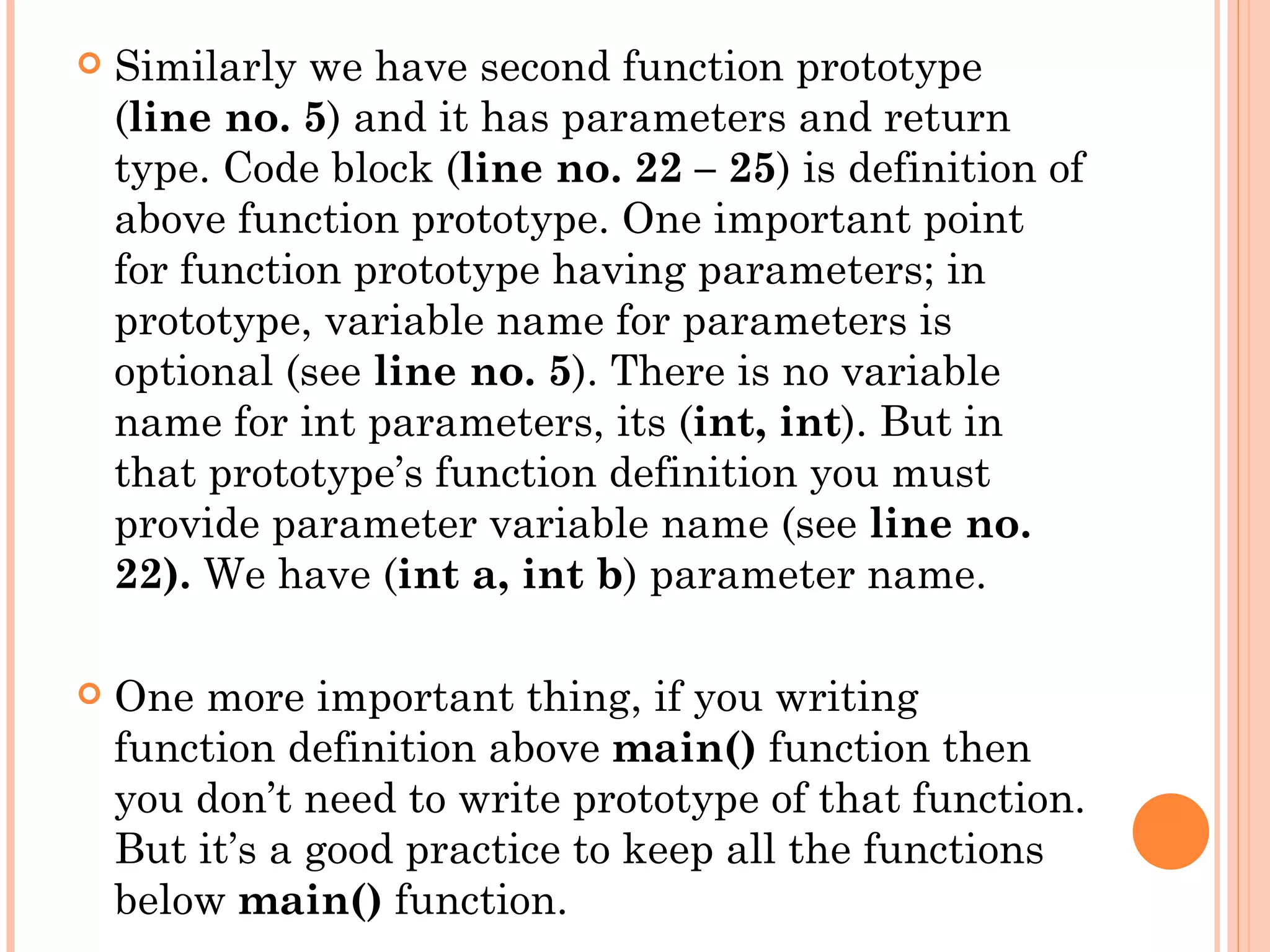    Similarly we have second function prototype
    (line no. 5) and it has parameters and return
    type. Code block (line no. 22 – 25) is definition of
    above function prototype. One important point
    for function prototype having parameters; in
    prototype, variable name for parameters is
    optional (see line no. 5). There is no variable
    name for int parameters, its (int, int). But in
    that prototype’s function definition you must
    provide parameter variable name (see line no.
    22). We have (int a, int b) parameter name.

   One more important thing, if you writing
    function definition above main() function then
    you don’t need to write prototype of that function.
    But it’s a good practice to keep all the functions
    below main() function.
 