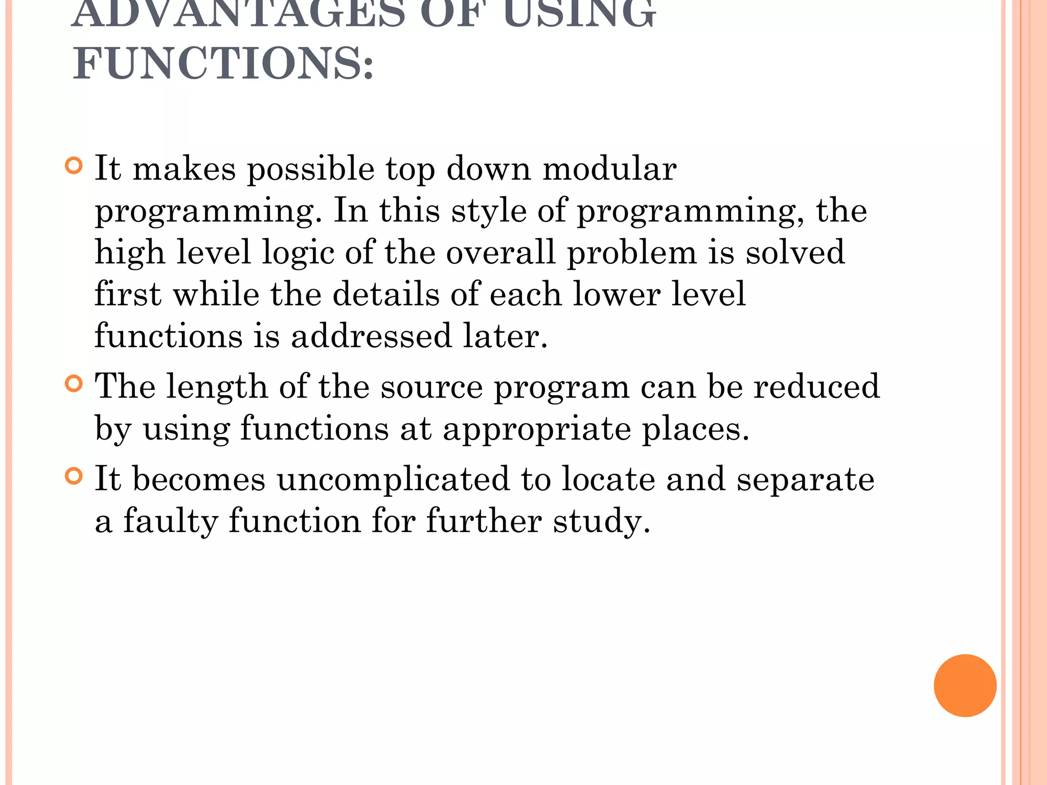 ADVANTAGES OF USING
FUNCTIONS:

 It makes possible top down modular
  programming. In this style of programming, the
  high level logic of the overall problem is solved
  first while the details of each lower level
  functions is addressed later.
 The length of the source program can be reduced
  by using functions at appropriate places.
 It becomes uncomplicated to locate and separate
  a faulty function for further study.
 