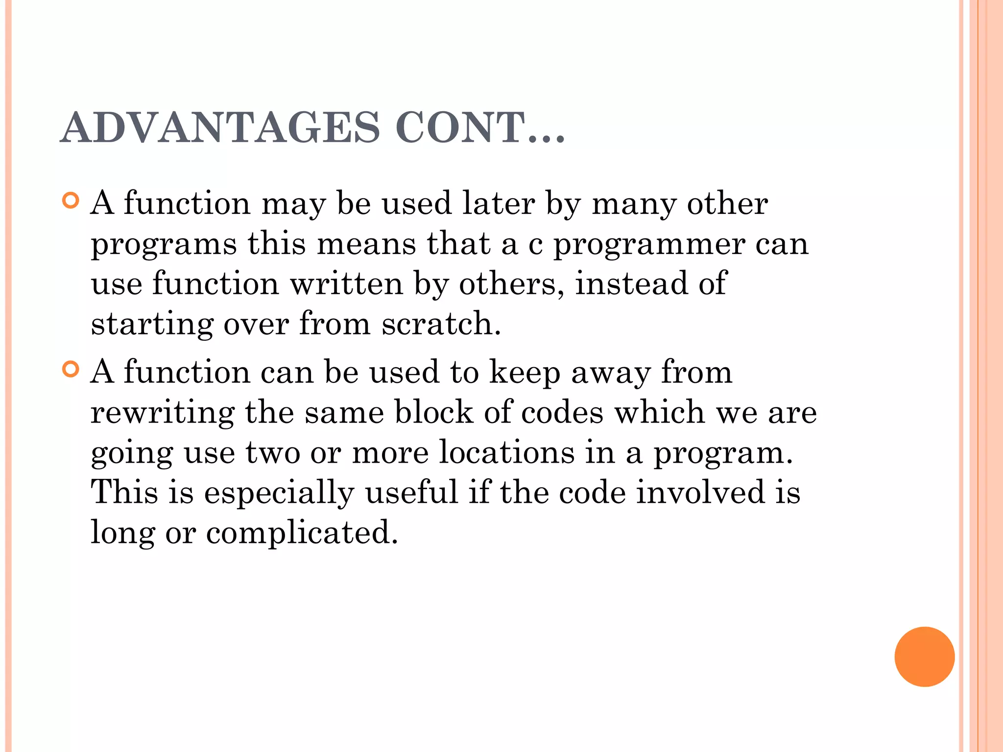 ADVANTAGES CONT…
 A function may be used later by many other
  programs this means that a c programmer can
  use function written by others, instead of
  starting over from scratch.
 A function can be used to keep away from
  rewriting the same block of codes which we are
  going use two or more locations in a program.
  This is especially useful if the code involved is
  long or complicated.
 