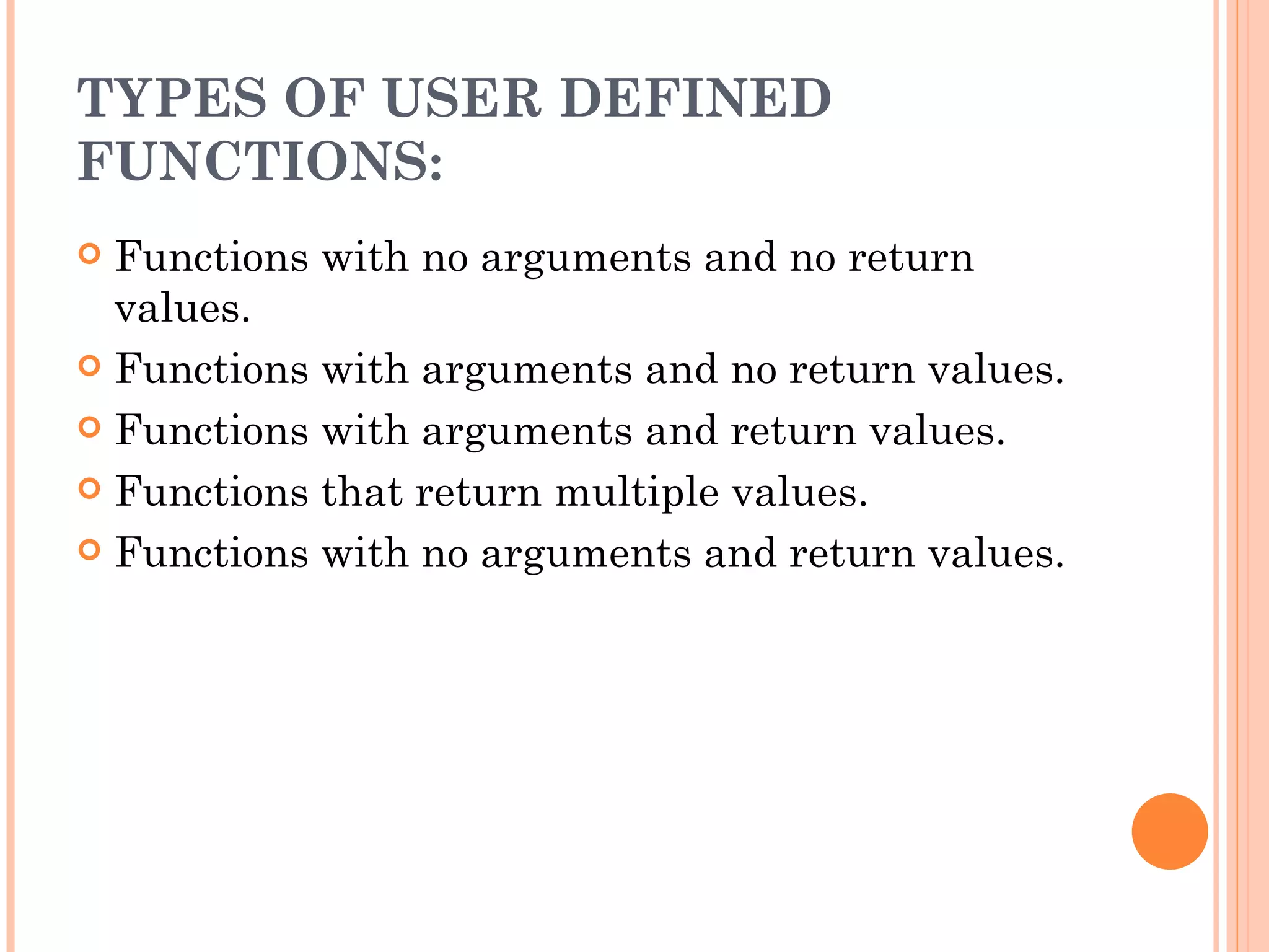 TYPES OF USER DEFINED
FUNCTIONS:
 Functions with no arguments and no return
  values.
 Functions with arguments and no return values.

 Functions with arguments and return values.

 Functions that return multiple values.

 Functions with no arguments and return values.
 