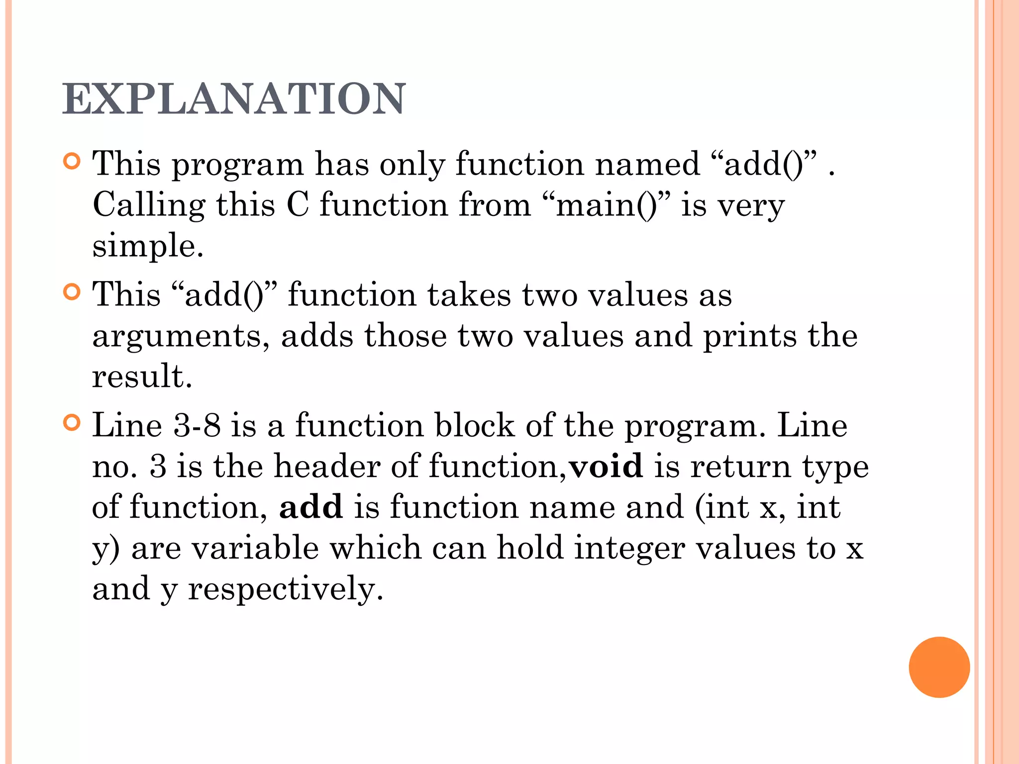 EXPLANATION
 This program has only function named “add()” .
  Calling this C function from “main()” is very
  simple.
 This “add()” function takes two values as
  arguments, adds those two values and prints the
  result.
 Line 3-8 is a function block of the program. Line
  no. 3 is the header of function,void is return type
  of function, add is function name and (int x, int
  y) are variable which can hold integer values to x
  and y respectively.
 