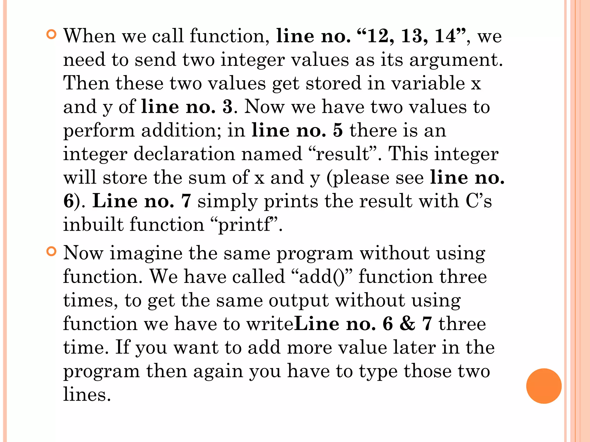  When we call function, line no. “12, 13, 14”, we
  need to send two integer values as its argument.
  Then these two values get stored in variable x
  and y of line no. 3. Now we have two values to
  perform addition; in line no. 5 there is an
  integer declaration named “result”. This integer
  will store the sum of x and y (please see line no.
  6). Line no. 7 simply prints the result with C’s
  inbuilt function “printf”.
 Now imagine the same program without using
  function. We have called “add()” function three
  times, to get the same output without using
  function we have to writeLine no. 6 & 7 three
  time. If you want to add more value later in the
  program then again you have to type those two
  lines.
 