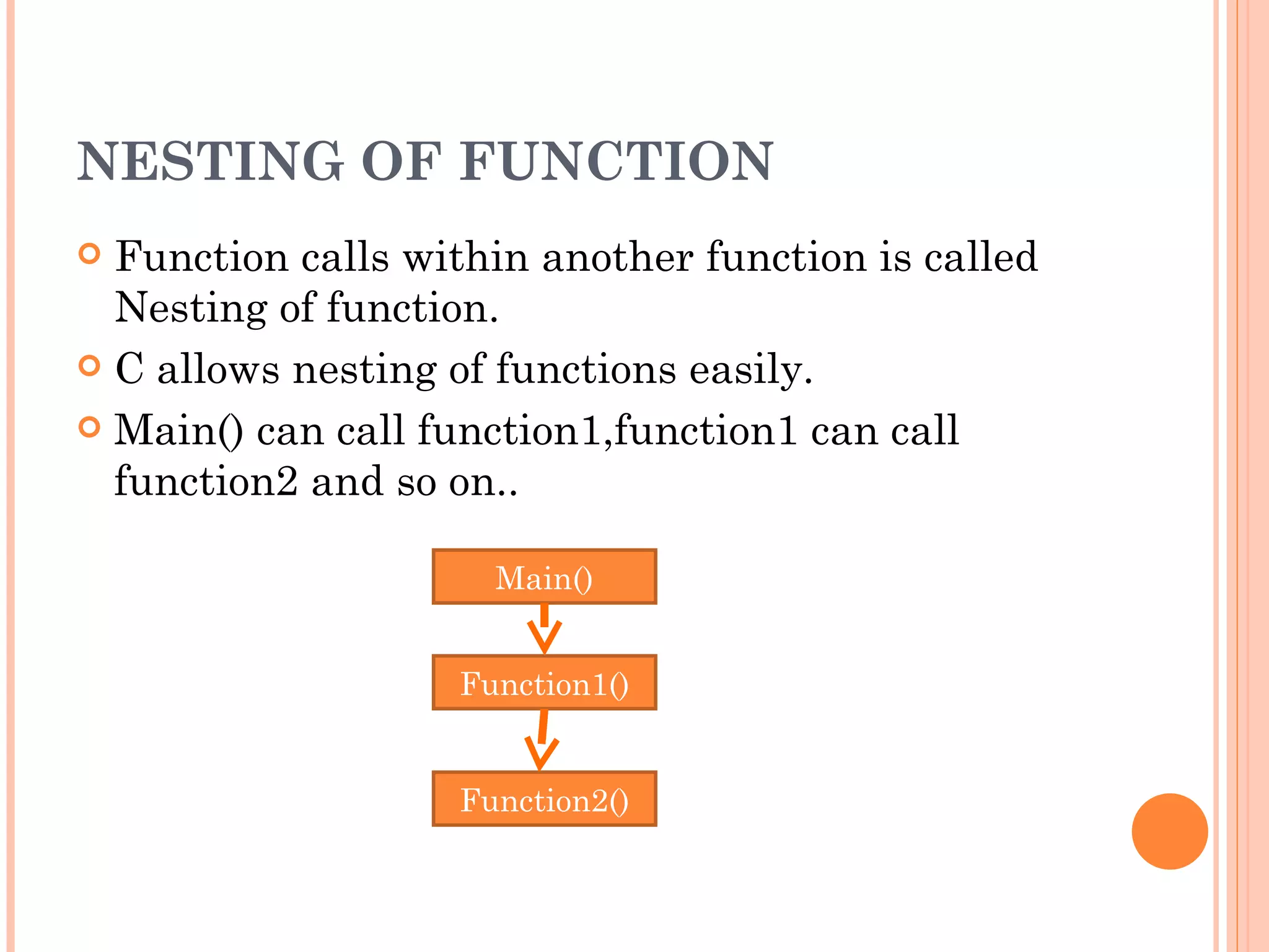 NESTING OF FUNCTION
 Function calls within another function is called
  Nesting of function.
 C allows nesting of functions easily.

 Main() can call function1,function1 can call
  function2 and so on..

                     Main()


                   Function1()


                   Function2()
 