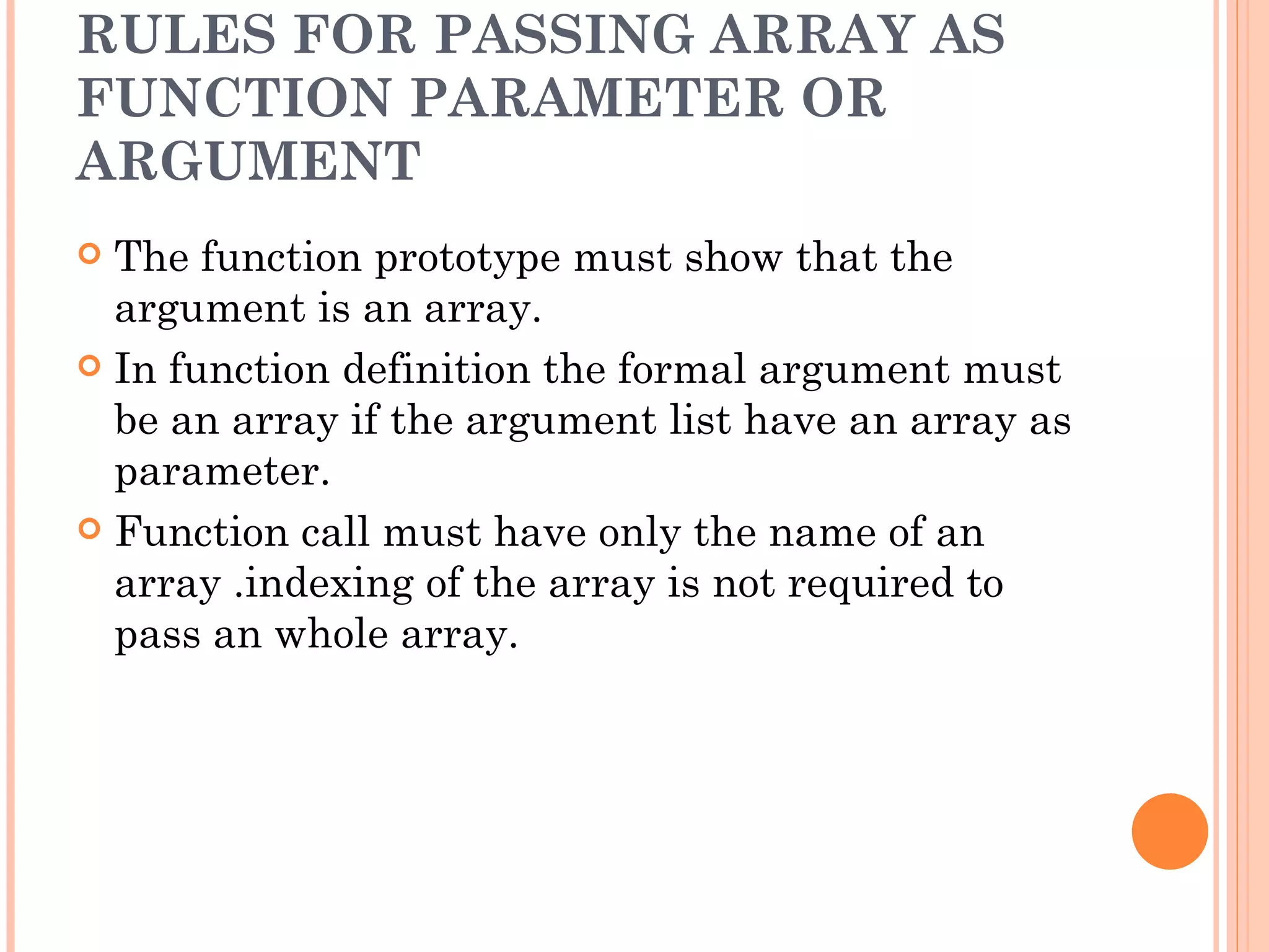 RULES FOR PASSING ARRAY AS
FUNCTION PARAMETER OR
ARGUMENT
 The function prototype must show that the
  argument is an array.
 In function definition the formal argument must
  be an array if the argument list have an array as
  parameter.
 Function call must have only the name of an
  array .indexing of the array is not required to
  pass an whole array.
 