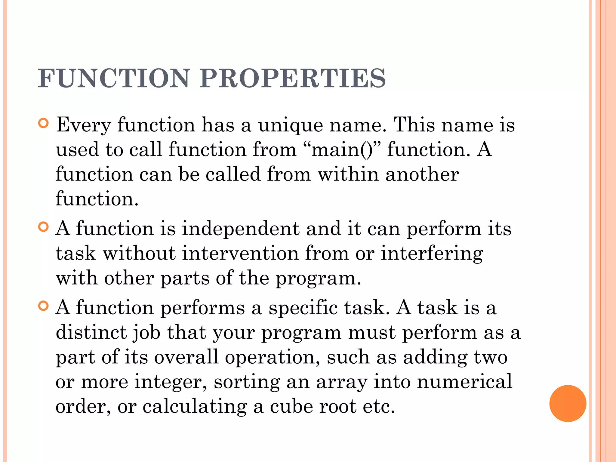 FUNCTION PROPERTIES
 Every function has a unique name. This name is
  used to call function from “main()” function. A
  function can be called from within another
  function.
 A function is independent and it can perform its
  task without intervention from or interfering
  with other parts of the program.
 A function performs a specific task. A task is a
  distinct job that your program must perform as a
  part of its overall operation, such as adding two
  or more integer, sorting an array into numerical
  order, or calculating a cube root etc.
 